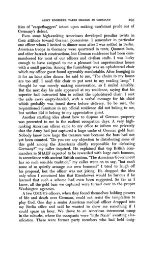 ARMY ENGINEER TAKES CHARGE IN GERMANY 293
ities of "carpetbaggers" intent upon making exorbitant profit out of
Germany's defeat.
Even some high-ranking Americans developed peculiar twists in
their attitude toward German possessions . I remember in particular
one officer whom I invited to dinner soon after I was settled in Berlin .
American troops in Germany were quartered in tents, Quonset huts,
and other barrack constructions, but German residences had been com-
mandeered for most of our officers and civilian staffs . I was lucky
enough to have assigned to me a pleasant but unpretentious house
with a small garden. Among the furnishings was an upholstered chair
which my officer guest found agreeably comfortable. After lounging in
it for an hour after dinner, he said to me, "The chairs in my house
are too stiff. I need this chair to put next to my reading lamp ." I
thought he was merely making conversation, so I smiled amiably .
But the next day his aide appeared at my residence, saying that his
superior had instructed him to collect the upholstered chair . I sent
the aide away empty-handed, with a verbal message for his chief
which probably was toned down before delivery . To be sure, the
requisitioned furniture in my official residence did not belong to me,
but neither did it belong to my appreciative guest.
Another startling idea about how to dispose of German property
was presented to me in the earliest occupation days . A very high-
ranking American officer came to my office to inform me privately
that the Army had just captured a huge cache of German gold bars .
Nobody knew how large the treasure was because the bars had not
yet been counted. "Do you see any objection to distributing some of
this gold among the Americans chiefly responsible for defeating
Germany?" my caller inquired. He explained that top British com-
manders in SHAEF expected to be rewarded with large cash bonuses,
in accordance with ancient British custom . "The American Government
has no such sensible tradition," my caller went on to say, "but can't
some of us quietly arrange our own bonuses?" I tried to laugh off
his proposal, but the officer was not joking . He dropped the idea
only when I convinced him that Eisenhower would be furious if he
learned that such a scheme had even been suggested . So far as I
know, all the gold bars we captured were turned over to the proper
Washington agencies .
A few OMGUS officers, when they found themselves holding powers
of life and death over Germans, could not resist the temptation to
play God. One day a senior American medical officer dropped into
my Berlin office and said he wanted to show me something if I
could spare an hour . We drove to an American internment camp
in the suburbs, where the occupants were "little Nazis" awaiting clas-
sification. These were former party members who had held insig-
 