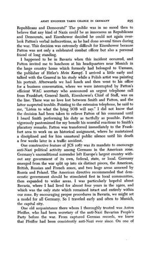 ARMY ENGINEER TAKES CHARGE IN GERMANY 295
Republicans and Democrats!" The public was in no mood then to
believe that any kind of Nazis could be as innocuous as Republicans
and Democrats, and Eisenhower decided he could not again over-
look Patton's verbal indiscretions, as he had done several times during
the war. This decision was extremely difficult for Eisenhower because
Patton was not only a celebrated combat officer but also a personal
friend of long standing.
I happened to be in Bavaria when this incident occurred, and
Patton invited me to luncheon at his headquarters near Munich in
the large country home which formerly had belonged to Uxmann,
the publisher of Hitler's Mein Kampf. I arrived a little early and
talked with the General in his study while a Polish artist was painting
his portrait . Afterwards we had lunch and then went to his office
for a business conversation, where we were interrupted by Patton's
efficient WAC secretary who announced an urgent telephone call
from Frankfurt; General Smith, Eisenhower's Chief of Staff, was on
the line. There was no love lost between Smith and Patton, and the
latter suspected trouble . Pointing to the extension telephone, he said to
me, "Listen to what the lying SOB will say ." I did not know that
the decision had been taken to relieve Patton of his command until
I heard Smith performing his duty as tactfully as possible . Patton
vigorously pantomimed for my benefit his scornful reactions to Smith's
placatory remarks . Patton was transferred immediately to the Frank-
furt area to work on an historical assignment, where he maintained
a disciplined and for him unnatural public silence until his death
a few weeks later in a traffic accident.
One constructive feature of JCS io67 was its mandate to encourage
anti-Nazi political activity among Germans in the American zone .
Germany's unconditional surrender left Europe's largest country with-
out any government of its own, federal, state, or local . Germany
emerged from the war split up into six distinct pieces, the American,
British, Russian and French zones, and two huge areas annexed by
Russia and Poland . The American directive recommended that dem-
ocratic government should be stimulated first in local communities,
then expanded to wider areas . I was particularly hopeful about
Bavaria, where I had lived for almost four years in the i9zos, and
which was the only state which remained intact and entirely within
our zone. By encouraging proper procedures in Bavaria, we might set
a model for all Germany. So I traveled early and often to Munich,
the capital city.
One old acquaintance there whom I thoroughly trusted was Anton
Pfeiffer, who had been secretary of the anti-Nazi Bavarian People's
Party before the war. From captured German records, we knew
that Pfeiffer had been consistently anti-Nazi ever since . On one of
 