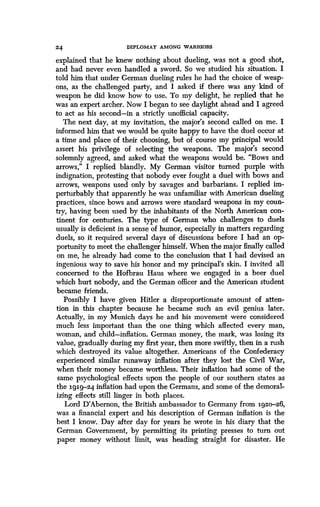 24 DIPLOMAT AMONG WARRIORS
explained that he knew nothing about dueling, was not a good shot,
and had never even handled a sword . So we studied his situation. I
told him that under German dueling rules he had the choice of weap-
ons, as the challenged party, and I asked if there was any kind of
weapon he did know how to use . To my delight, he replied that he
was an expert archer. Now I began to see daylight ahead and I agreed
to act as his second-in a strictly unofficial capacity .
The next day, at my invitation, the major's second called on me. I
informed him that we would be quite happy to have the duel occur at
a time and place of their choosing, but of course my principal would
assert his privilege of selecting the weapons . The major's second
solemnly agreed, and asked what the weapons would be . "Bows and
arrows," I replied blandly. My German visitor turned purple with
indignation, protesting that nobody ever fought a duel with bows and
arrows, weapons used only by savages and barbarians . I replied im-
perturbably that apparently he was unfamiliar with American dueling
practices, since bows and arrows were standard weapons in my coun-
try, having been used by the inhabitants of the North American con-
tinent for centuries. The type of German who challenges to duels
usually is deficient in a sense of humor, especially in matters regarding
duels, so it required several days of discussions before I had an op-
portunity to meet the challenger himself. When the major finally called
on me, he already had come to the conclusion that I had devised an
ingenious way to save his honor and my principal's skin . I invited all
concerned to the Hofbrau Haus where we engaged in a beer duel
which hurt nobody, and the German officer and the American student
became friends .
Possibly I have given Hitler a disproportionate amount of atten-
tion in this chapter because he became such an evil genius later .
Actually, in my Munich days he and his movement were considered
much less important than the one thing which affected every man,
woman, and child-inflation. German money, the mark, was losing its
value, gradually during my first year, then more swiftly, then in a rush
which destroyed its value altogether . Americans of the Confederacy
experienced similar runaway inflation after they lost the Civil War,
when their money became worthless . Their inflation had some of the
same psychological effects upon the people of our southern states as
the igig-24 inflation had upon the Germans, and some of the demoral-
izing effects still linger in both places .
Lord D'Abernon, the British ambassador to Germany from 1920-26,
was a financial expert and his description of German inflation is the
best I know. Day after day for years he wrote in his diary that the
German Government, by permitting its printing presses to turn out
paper money without limit, was heading straight for disaster. He
 