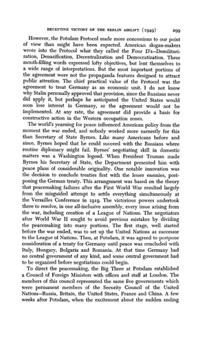 DECEPTIVE VICTORY OF THE BERLIN AIRLIFT (194.9)
	
299
However, the Potsdam Protocol made more concessions to our point
of view than might have been expected . American slogan-makers
wrote into the Protocol what they called the Four D's-Demilitari-
zation, Denazification, Decentralization and Democratization . These
mouth-filling words expressed lofty objectives, but lent themselves to
a wide range of interpretations . But the most important portions of
the agreement were not the propaganda features designed to attract
public attention . The chief practical value of the Protocol was the
agreement to treat Germany as an economic unit . I do not know
why Stalin personally approved that provision, since the Russians never
did apply it, but perhaps he anticipated the United States would
soon lose interest in Germany, so the agreement would not be
implemented. At any rate, the agreement did provide a basis for
constructive action in the Western occupation zones .
The world's yearning for peace influenced American policy from the
moment the war ended, and nobody worked more earnestly for this
than Secretary of State Byrnes. Like many Americans before and
since, Byrnes hoped that he could succeed with the Russians where
routine diplomacy might fail. Byrnes' negotiating skill in domestic
matters was a Washington legend . When President Truman made
Byrnes his Secretary of State, the Department presented him with
peace plans of considerable originality . One notable innovation was
the decision to conclude treaties first with the lesser enemies, post-
poning the German treaty . This arrangement was based on the theory
that peacemaking failures after the First World War resulted largely
from the misguided attempt to settle everything simultaneously at
the Versailles Conference in 1919 . The victorious powers undertook
there to resolve, in one all-inclusive assembly, every issue arising from
the war, including creation of a League of Nations . The negotiators
after World War II sought to avoid previous mistakes by dividing
the peacemaking into many portions . The first stage, well started
before the war ended, was to set up the United Nations as successor
to the League of Nations . Then, at Potsdam, it was agreed to postpone
consideration of a treaty for Germany until peace was concluded with
Italy, Hungary, Bulgaria and Romania . At that time Germany had
no central government of any kind, and some central government had
to be organized before negotiations could begin .
To direct the peacemaking, the Big Three at Potsdam established
a Council of Foreign Ministers with offices and staff at London. The
members of this council represented the same five governments which
were permanent members of the Security Council of the United
Nations-Russia, Britain, the United States, France and China . A few
weeks after Potsdam, when the excitement about the sudden ending
 