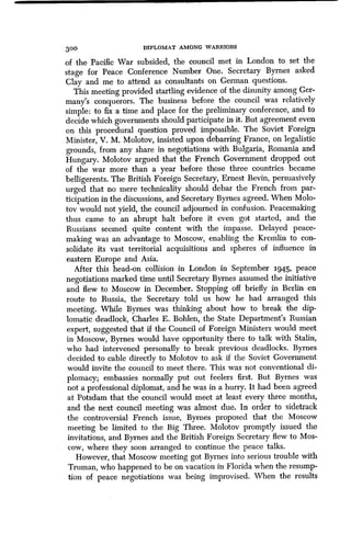 300 DIPLOMAT AMONG WARRIORS
of the Pacific War subsided, the council met in London to set the
stage for Peace Conference Number One . Secretary Byrnes asked
Clay and me to attend as consultants on German questions .
This meeting provided startling evidence of the disunity among Ger-
many's conquerors . The business before the council was relatively
simple: to fix a time and place for the preliminary conference, and to
decide which governments should participate in it . But agreement even
on this procedural question proved impossible. The Soviet Foreign
Minister, V. M. Molotov, insisted upon debarring France, on legalistic
grounds, from any share in negotiations with Bulgaria, Romania and
Hungary. Molotov argued that the French Government dropped out
of the war more than a year before those three countries became
belligerents. The British Foreign Secretary, Ernest Bevin, persuasively
urged that no mere technicality should debar the French from par-
ticipation in the discussions, and Secretary Byrnes agreed . When Molo-
tov would not yield, the council adjourned in confusion . Peacemaking
thus came to an abrupt halt before it even got started, and the
Russians seemed quite content with the impasse . Delayed peace-
making was an advantage to Moscow, enabling the Kremlin to con-
solidate its vast territorial acquisitions and spheres of influence in
eastern Europe and Asia.
After this head-on collision in London in September 1945, peace
negotiations marked time until Secretary Byrnes assumed the initiative
and flew to Moscow in December . Stopping off briefly in Berlin en
route to Russia, the Secretary told us how he had arranged this
meeting. While Byrnes was thinking about how to break the dip-
lomatic deadlock, Charles E . Bohlen, the State Department's Russian
expert, suggested that if the Council of Foreign Ministers would meet
in Moscow, Byrnes would have opportunity there to talk with Stalin,
who had intervened personally to break previous deadlocks . Byrnes
decided to cable directly to Molotov to ask if the Soviet Government
would invite the council to meet there. This was not conventional di-
plomacy; embassies normally put out feelers first . But Byrnes was
not a professional diplomat, and he was in a hurry . It had been agreed
at Potsdam that the council would meet at least every three months,
and the next council meeting was almost due . In order to sidetrack
the controversial French issue, Byrnes proposed that the Moscow
meeting be limited to the Big Three . Molotov promptly issued the
invitations, and Byrnes and the British Foreign Secretary flew to Mos-
cow, where they soon arranged to continue the peace talks .
However, that Moscow meeting got Byrnes into serious trouble with
Truman, who happened to be on vacation in Florida when the resump-
tion of peace negotiations was being improvised . When the results
 
