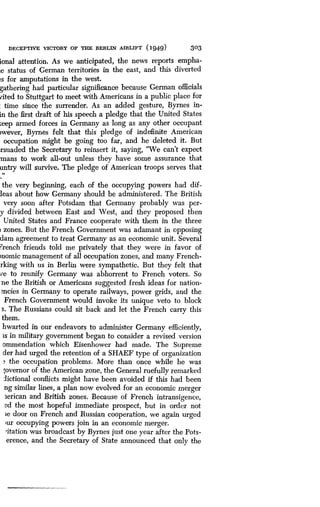 DECEPTIVE VICTORY OF THE BERLIN AIRLIFT (1949)
	
303
ional attention . As we anticipated, the news reports empha-
Le status of German territories in the east, and this diverted
~s for amputations in the west.
gathering had particular significance because German officials
vited to Stuttgart to meet with Americans in a public place for
: time since the surrender. As an added gesture, Byrnes in-
in the first draft of his speech a pledge that the United States
:eep armed forces in Germany as long as any other occupant
rwever, Byrnes felt that this pledge of indefinite American
occupation might be going too far, and he deleted it. But
rsuaded the Secretary to reinsert it, saying, "We can't expect
mans to work all-out unless they have some assurance that
untry will survive. The pledge of American troops serves that
the very beginning, each of the occupying powers had dif-
leas about how Germany should be administered . The British
very soon after Potsdam that Germany probably was per-
y divided between East and West, and they proposed then
United States and France cooperate with them in the three
i zones. But the French Government was adamant in opposing
dam agreement to treat Germany as an economic unit . Several
?rench friends told me privately that they were in favor of
)nomic management of all occupation zones, and many French-
rking with us in Berlin were sympathetic . But they felt that
ve to reunify Germany was abhorrent to French voters . So
me the British or Americans suggested fresh ideas for nation-
mcies in Germany to operate railways, power grids, and the
French Government would invoke its unique veto to block
s. The Russians could sit back and let the French carry this
them.
hwarted in our endeavors to administer Germany efficiently,
is in military government began to consider a revised version
ommendation which Eisenhower had made . The Supreme
der had urged the retention of a SHAEF type of organization
the occupation problems . More than once while he was
,overnor of the American zone, the General ruefully remarked
fictional conflicts might have been avoided if this had been
ng similar lines, a plan now evolved for an economic merger
Zerican and British zones . Because of French intransigence,
ed the most hopeful immediate prospect, but in order not
ie door on French and Russian cooperation, we again urged
cur occupying powers join in an economic merger .
citation was broadcast by Byrnes just one year after the Pots-
erence, and the Secretary of State announced that only the
 