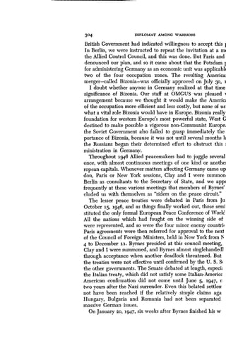 304
	
DIPLOMAT AMONG WARRIORS
British Government had indicated willingness to accept this 1
In Berlin, we were instructed to repeat the invitation at a m(
the Allied Control Council, and this was done . But Paris and
denounced our plan, and so it came about that the Potsdam 1
for administering Germany as an economic unit was applicabl(
two of the four occupation zones . The resulting America
merger-called Bizonia-was officially approved on July 30, I
I doubt whether anyone in Germany realized at that time
significance of Bizonia. Our staff at OMGUS was pleased i
arrangement because we thought it would make the Americ,,
of the occupation more efficient and less costly, but none of us
what a vital role Bizonia would have in Europe. Bizonia really
foundation for western Europe's most powerful state, West C
destined to make possible a vigorous non-Communist Europe,
the Soviet Government also failed to grasp immediately the
portance of Bizonia, because it was not until several months 1,
the Russians began their determined effort to obstruct this i
ministration in Germany .
Throughout i946 Allied peacemakers had to juggle several
once, with almost continuous meetings of one kind or anothe]
ropean capitals . Whenever matters affecting Germany came up
don, Paris or New York sessions, Clay and I were summon
Berlin as consultants to the Secretary of State, and we app(
frequently at these various meetings that members of Byrnes'
eluded us with themselves as "riders on the peace circuit ."
The lesser peace treaties were debated in Paris from Ju
October I5, 1946, and as things finally worked out, those sessi
stituted the only formal European Peace Conference of World
All the nations which had fought on the winning side of
were represented, and so were the four minor enemy countrii
Paris agreements were then referred for approval to the next
of the Council of Foreign Ministers, held in New York from II
4 to December ii. Byrnes presided at this council meeting,
Clay and I were summoned, and Byrnes almost singlehanded]
through acceptance when another deadlock threatened . But
the treaties were not effective until confirmed by the U . S. Si
the other governments. The Senate debated at length, especi,,
the Italian treaty, which did not satisfy some Italian-America
American confirmation did not come until June 5, 1947, r
two years after the Nazi surrender . Even this belated settlerr
not have been reached if the relatively simple claims aga
Hungary, Bulgaria and Romania had not been separated
massive German issues.
On January 20, 1947, six weeks after Byrnes finished his w
 