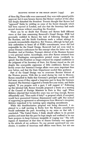 DECEPTIVE VICTORY OF THE BERLIN AIRLIFT (1949)
	
301
of these Big 'Three talks were announced, they won wide-spread public
approval, but it soon became known that Byrnes' conduct of this affair
had deeply disturbed the President . Truman thought that Byrnes had
"appeased" Stalin by yielding on some of the Soviet demands which
had been rejected at London, and also that the Secretary had made
several decisions without consulting the President .
There can be no doubt that Truman and Byrnes held different
views at that time concerning Roosevelt's Grand Design . FDR had
personally confided to Byrnes the task of following through with
the Russians, and the South Carolinian made a valiant attempt to
reconcile irreconcilable objectives. But Truman, although he had pub-
licly undertaken to honor all of FDR's commitments, never did feel
responsible for the Grand Design . Roosevelt had not even tried to
arouse Truman's enthusiasm for this concept when the latter was Vice
President. And at Potsdam, Truman's distrust of the Russians became
a very personal matter . Accordingly, soon after Byrnes returned from
Moscow, Washington correspondents printed stories (evidently in-
spired) that the President no longer retained his original confidence in
the judgment of his Secretary of State . But Byrnes stayed on the job
despite this semi-public expression of little confidence. Byrnes was
keenly aware that America's foreign affairs were more important than
ever before, and that the State Department needed firm guidance .
Part of the Grand Design was to overcome Russian distrust . of
the Western powers. With this in mind during his visit to Moscow,
Byrnes remarked to Stalin that Germany's principal conquerors could
feel more secure if they signed a long-term pact to keep the Germans
disarmed. The Secretary suggested a twenty-five-year treaty, and Stalin
replied, "If you propose such a pact, I will support it ." Following
up this informal talk, Byrnes formally proposed a treaty at a meeting
of the Council of Foreign Ministers in Paris in May 1946 . When
Molotov objected that twenty-five years was not long enough, Byrnes
offhandedly said, "Then make if forty!'-a proposal which, if accepted,
would have guaranteed German disarmament until 1986 . But instead
of supporting an agreement so advantageous from Moscow's viewpoint,
Molotov torpedoed it by insisting upon crippling amendments .
While this demilitarization proposal was being discussed, I ex-
plained to a staff meeting in Berlin how the Russian amendments
would undermine the pact. According to my notes on that talk, I
concluded : "The United States, I think, should adhere to its present
position and insist that the pact be kept simple and confined to its one
basic purpose-to keep Germany incapable of waging war ." The will-
ingness of Americans at that time to disarm Germany was apparent
in the attitude of my audience. No one present questioned my con-
clusion. A number of American staff officers were there, but not one
 