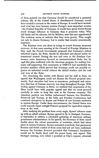 302 DIPLOMAT AMONG WARRIORS
of them pointed out that Germany should be considered a potential
military ally of the United States . A demilitarized Germany would
have created a vacuum in the center of Europe . It would have neutral-
ized what has since become western Europe's most important country
-the Federal Republic of Germany . It would have given Soviet Russia
much stronger influence in Germany than it possesses today. Why
did Stalin and his advisers, led by Molotov, miss this rare opportunity?
The evidence seems to indicate that they were greedy . They sought
not only to disarm Germany, but to render that country economically
impotent.
The Russians were not alone in trying to retard German economic
recovery. At that same meeting of the Council of Foreign Ministers in
May 1946, the French Government proposed that Germany's richest
industrial region, the Ruhr, should be detached and placed under in-
ternational control. During the war and even at the Potsdam Con-
ference, some Americans favored an internationalized Ruhr, but by
1946 this plan conflicted with the American program for making Ger-
many self-supporting. Our economists at OMGUS had marshaled im-
pressive statistics which proved that Germany could not possibly or-
ganize an industrial revival without the skilled workers and the coal
and iron of the Ruhr .
Yet, discussing this matter with Byrnes and his staff in Paris, we
agreed that Washington could not dismiss the French proposal sum-
marily. Nazi atrocities had been so monstrous, prolonged and exten-
sive, that fear of German recovery was deep throughout Europe . With
feeling against Germany so bitter, we realized that amputation of the
Rhur would have wide popular appeal and that we must proceed
carefully in order to keep this area in the German economy . The
American position was further embarrassed because two Presidents,
Roosevelt and Truman, at the Yalta and Potsdam Conferences, had
condoned absorption by Russia and Poland of vast German territories
in eastern Europe . Under these circumstances, the United States now
could scarcely reject outright France's proposal for equivalent amputa-
tions in the west.
After studying the problem from every angle, Byrnes' advisers came
up with an adroit scheme . Byrnes agreed to fly to Stuttgart, Germany,
in September to address a scheduled gathering of American military
government administrators. In his speech, the Secretary of State raised
doubts about the virtual annexations of territories which had taken
place in eastern Germany. Byrnes reminded everybody that permanent
Russian and Polish control of those areas had not yet been confirmed,
because the Potsdam Protocol provided that Germany's boundaries
would not be finally fixed until the peace treaty was signed. This
Stuttgart meeting, over which I presided at Clay's request, attracted
 
