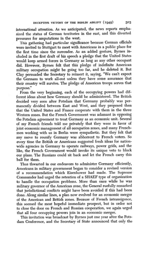 DECEPTIVE VICTORY OF THE BERLIN AIRLIFT (1949)
	
303
international attention . As we anticipated, the news reports empha-
sized the status of German territories in the east, and this diverted
pressures for amputations in the west .
This gathering had particular significance because German officials
were invited to Stuttgart to meet with Americans in a public place for
the first time since the surrender. As an added gesture, Byrnes in-
cluded in the first draft of his speech a pledge that the United States
would keep armed forces in Germany as long as any other occupant
did. However, Byrnes felt that this pledge of indefinite American
military occupation might be going too far, and he deleted it . But
Clay persuaded the Secretary to reinsert it, saying, "We can't expect
the Germans to work all-out unless they have some assurance that
their country will survive. The pledge of American troops serves that
purpose.
»
From the very beginning, each of the occupying powers had dif-
ferent ideas about how Germany should be administered. The British
decided very soon after Potsdam that Germany probably was per-
manently divided between East and West, and they proposed then
that the United States and France cooperate with them in the three
Western zones. But the French Government was adamant in opposing
the Potsdam agreement to treat Germany as an economic unit . Several
of my French friends told me privately that they were in favor of
joint economic management of all occupation zones, and many French-
men working with us in Berlin were sympathetic . But they felt that
any move to reunify Germany was abhorrent to French voters. So
every time the British or Americans suggested fresh ideas for nation-
wide agencies in Germany to operate railways, power grids, and the
like, the French Government would invoke its unique veto to block
our plans. The Russians could sit back and let the French carry this
ball for them.
Thus thwarted in our endeavors to administer Germany efficiently,
Americans in military government began to consider a revised version
of a recommendation which Eisenhower had made . The Supreme
Commander had urged the retention of a SHAEF type of organization
to handle the occupation problems . More than once while he was
military governor of the American zone, the General ruefully remarked
that jurisdictional conflicts might have been avoided if this had been
done. Along similar lines, a plan now evolved for an economic merger
of the American and British zones. Because of French intransigence,
this seemed the most hopeful immediate prospect, but in order not
to close the door on French and Russian cooperation, we again urged
that all four occupying powers join in an economic merger .
This invitation was broadcast by Byrnes just one year after the Pots-
dam Conference, and the Secretary of State announced that only the
 