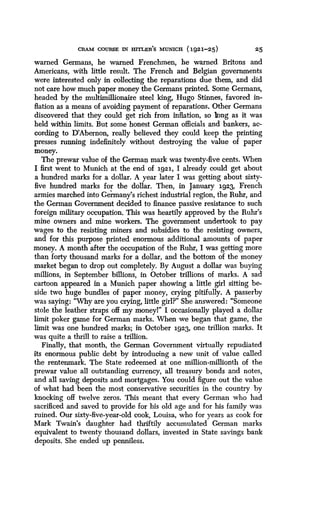 CRAM COURSE IN HITLER'S MUNICH (1921-25)
	
25
warned Germans, he warned Frenchmen, he warned Britons and
Americans, with little result . The French and Belgian governments
were interested only in collecting the reparations due them, and did
not care how much paper money the Germans printed . Some Germans,
headed by the multimillionaire steel king, Hugo Stinnes, favored in-
flation as a means of avoiding payment of reparations . Other Germans
discovered that they could get rich from inflation, so long as it was
held within limits . But some honest German officials and bankers, ac-
cording to D'Abernon, really believed they could keep the printing
presses running indefinitely without destroying the value of paper
money.
The prewar value of the German mark was twenty-five cents. When
I first went to Munich at the end of 1921, I already could get about
a hundred marks for a dollar . A year later I was getting about sixty-
five hundred marks for the dollar. Then, in January 1923, French
armies marched into Germany's richest industrial region, the Ruhr, and
the German Government decided to finance passive resistance to such
foreign military occupation. This was heartily approved by the Ruhr's
mine owners and mine workers . The government undertook to pay
wages to the resisting miners and subsidies to the resisting owners,
and for this purpose printed enormous additional amounts of paper
money. A month after the occupation of the Ruhr, I was getting more
than forty thousand marks for a dollar, and the bottom of the money
market began to drop out completely . By August a dollar was buying
millions, in September billions, in October trillions of marks . A sad
cartoon appeared in a Munich paper showing a little girl sitting be-
side two huge bundles of paper money, crying pitifully . A passerby
was saying: "Why are you crying, little girl?" She answered : "Someone
stole the leather straps, off my moneyl" I occasionally played a dollar
limit poker game for German marks . When we began that game, the
limit was one hundred marks ; in October 1923, one trillion marks . It
was quite a thrill to raise a trillion .
Finally, that month, the German Government virtually repudiated
its enormous public debt by introducing a new unit of value called
the rentenmark . The State redeemed at one million-millionth of the
prewar value all outstanding currency, all treasury bonds and notes,
and all saving deposits and mortgages. You could figure out the value
of what had been the most conservative securities in the country by
knocking off twelve zeros . This meant that every German who had
sacrificed and saved to provide for his old age and for his family was
ruined. Our sixty-five-year-old cook, Louisa, who for years as cook for
Mark Twain's daughter had thriftily accumulated German marks
equivalent to twenty thousand dollars, invested in State savings bank
deposits. She ended up penniless.
 