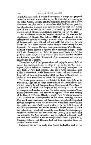 304 DIPLOMAT AMONG WARRIORS
British Government had indicated willingness to accept this proposal .
In Berlin, we were instructed to repeat the invitation at a meeting of
the Allied Control Council, and this was done . But Paris and Moscow
denounced our plan, and so it came about that the Potsdam provision
for administering Germany as an economic unit was applicable in only
two of the four occupation zones. The resulting American-British
merger-called Bizonia-was officially approved on July 30, 1946 .
I doubt whether anyone in Germany realized at that time the full
significance of Bizonia. Our staff at OMGUS was pleased with the
arrangement because we thought it would make the American share
of the occupation more efficient and less costly, but none of us foresaw
what a vital role Bizonia would have in Europe . Bizonia really laid the
foundation for western Europe's most powerful state, West Germany,
destined to make possible a vigorous non-Communist Europe. I think
the Soviet Government also failed to grasp immediately the full im-
portance of Bizonia, because it was not until several months later that
the Russians began their determined effort to obstruct this new ad-
ministration in Germany.
Throughout 1946 Allied peacemakers had to juggle several balls at
once, with almost continuous meetings of one kind or another in Eu-
ropean capitals . Whenever matters affecting Germany came up at Lon-
don, Paris or New York sessions, Clay and I were summoned from
Berlin as consultants to the Secretary of State, and we appeared so
frequently at these various meetings that members of Byrnes' staff in-
cluded us with themselves as "riders on the peace circuit ."
The lesser peace treaties were debated in Paris from Jul y 29 to
October 15, 1946, and as things finally worked out, those sessions con-
stituted the only formal European Peace Conference of World War II.
All the nations which had fought on the winning side of the war
were represented, and so were the four minor enemy countries. These
Paris agreements were then referred for approval to the next meeting
of the Council of Foreign Ministers, held in New York from November
4 to December ii. Byrnes presided at this council meeting, to which
Clay and I were summoned, and Byrnes almost singlehandedly pushed
through acceptance when another deadlock threatened. But of course
the treaties were not effective until confirmed by the U . S. Senate and
the other governments . The Senate debated at length, especially about
the Italian treaty, which did not satisfy some Italian-American groups .
American confirmation did not come until June 5, 1947, more than
two years after the Nazi surrender . Even this belated settlement could
not have been reached if the relatively simple claims against Italy,
Hungary, Bulgaria and Romania had not been separated from the
massive German issues.
On January 20, 1947, six weeks after Byrnes finished his work on the
 