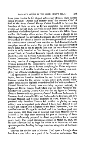 DECEPTIVE VICTORY OF THE BERLIN AIRLIFT (1949)
	
305
lesser peace treaties, he left his post as Secretary of State . Many months
earlier President Truman had secretly asked the wartime Chief of
Staff of the Army, General George Catlett Marshall, to become his
Secretary of State as soon as Byrnes completed the minor peace
treaties. All through 194,6, the President and Byrnes lacked the mutual
confidence which should prevail between the man in the White House
and his chief foreign affairs adviser . For'that reason, a change in the
State Depal trnent was advisable, but it came at a very difficult moment
for Marshall . For almost a decade, this five-star general had supervised
the construction of America's war machine and had directed its battle
campaigns around the world. The end of the war had not permitted
him to relax, for he had to preside then over the hasty demobilization
which he sadly described as "the disintegration of America's military
power." Next, at President Truman's request, Marshall undertook to
check the civil war between Generalissimo Chiang Kai-shek and the
Chinese Communists. Marshall's assignment in the Far East resulted
in many months of disappointments and frustrations . Nevertheless,
Truman persuaded the conscientious soldier to take charge of the
Department of State just as he was completing his China assignment.
The General took on this formidable new job after having been com-
pletely out of touch with European affairs for many months .
The appointment of Marshall as Secretary of State startled Wash-
ington, because American tradition has not favored naming a pro-
fessional soldier for the highest foreign policy post ; several Wash-
ington commentators deplored what they called the "military takeover."
General MacArthur already was exercising supreme authority in
Japan and Korea; General Mark Clark was the chief American rep-
resentative in Austria; General Clay was the key figure in Germany,
about to become military governor; General Smith was Ambassador to
Moscow; Admiral Alan G. Kirk was Ambassador to Belgium ; and now
General Marshall had become Secretary of State . Personally, I ap-
preciated why President Truman felt justified in placing so many
military men in important posts abroad. I knew how difficult it had
been to get support from Congress for the State Department, how few
qualified men our Foreign Service had, and how thin these good ones
were spread . Still, there was no denying that when Marshall flew to
Moscow a few days after assuming his post as Secretary of State,
he was inadequately prepared to direct negotiations for a German
peace treaty. The formal discussions opened on March 10, 1947, and
the new Secretary had to begin his duties in an important and con-
spicuous position, heading the large American delegation at the Soviet
capital.
This was not my first visit to Moscow . I had spent a fortnight there
less than a year before as a guest of the American ambassador. Mrs.
 