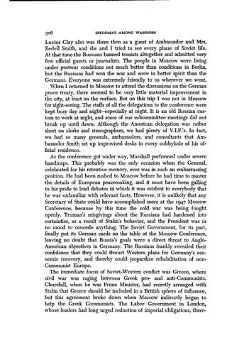 306 DIPLOMAT AMONG WARRIORS
Lucius Clay also was there then as a guest of Ambassador and Mrs .
Bedell Smith, and she and I tried to see every phase of Soviet life.
At that time the Russians banned tourists altogether and admitted very
few official guests or journalists . The people in Moscow were living
under postwar conditions not much better than conditions in Berlin,
but the Russians had won the war and were in better spirit than the
Germans. Everyone was extremely friendly to us wherever we went.
When I returned to Moscow to attend the discussions on the German
peace treaty, there seemed to be very little material improvement in
the city, at least on the surface. But on this trip I was not in Moscow
for sight-seeing. The staffs of all the delegations to the conference were
kept busy day and night-especially at night . It is an old Russian cus-
tom to work at night, and some of our subcommittee meetings did not
break up until dawn . Although the American delegation was rather
short on clerks and stenographers, we had plenty of V.I.P: s. In fact,
we had so many generals, ambassadors, and consultants that Am-
bassador Smith set up improvised desks in every cubbyhole of his of-
ficial residence.
As the conference got under way, Marshall performed under severe
handicaps. This probably was the only occasion when the General,
celebrated for his retentive memory, ever was in such an embarrassing
position. He had been rushed to Moscow before he had time to master
the details of European peacemaking, and it must have been galling
to his pride to lead debates in which it was evident to everybody that
he was unfamiliar with relevant facts . However, it is unlikely that any
Secretary of State could have accomplished more at the 1.947 Moscow
Conference, because by this time the cold war was being fought
openly. Truman's misgivings about the Russians had hardened into
certainties, as a result of Stalin's behavior, and the President was in
no mood to concede anything. The Soviet Government, for its part,
finally put its German cards on the table at the Moscow Conference,
leaving no doubt that Russia's goals were a direct threat to Anglo-
American objectives in Germany . The Russians frankly revealed their
confidence that they could thwart Western Plans for Germany's eco-
nomic recovery, and thereby could jeopardize rehabilitation of non-
Communist Europe.
The immediate focus of Soviet-Western conflict was Greece, where
civil war was raging between Greek pro- and anti-Communists .
Churchill, when he was Prime Minister, had secretly arranged with
Stalin that Greece should be included in a British sphere of influence,
but this agreement broke down when Moscow indirectly began to
help the Greek Communists. The Labor Government in London,
whose leaders had long urged reduction of imperial obligations, there-
 
