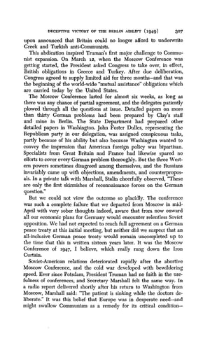 DECEPTIVE VICTORY OF THE BERLIN AIRLIFT (1949)
	
307
upon announced that Britain could no longer afford to underwrite
Greek and Turkish anti-Communists .
This abdication inspired Truman's first major challenge to Commu-
nist expansion. On March 1.2, when the Moscow Conference was
getting started, the President asked Congress to take over, in effect,
British obligations in Greece and Turkey. After due deliberation,
Congress agreed to supply limited aid for three months-and that was
the beginning of the world-wide "mutual assistance" obligations which
are carried today by the United States .
The Moscow Conference lasted for almost six weeks, as long as
there was any chance of partial agreement, and the delegates patiently
plowed through all the questions at issue. Detailed papers on more
than thirty German problems had been prepared by Clay's staff
and mine in Berlin. The State Department had prepared other
detailed papers in Washington. John Foster Dulles, representing the
Republican party in our delegation, was assigned conspicuous tasks,
partly because of his ability but also because Washington wanted to
convey the impression that American foreign policy was bipartisan .
Specialists from Great Britain and France had likewise spared no
efforts to cover every German problem thoroughly . But the three West-
ern powers sometimes disagreed among themselves, and the Russians
invariably came up with objections, amendments, and counterpropos-
als. In a private talk with Marshall, Stalin cheerfully observed, "These
are only the first skirmishes of reconnaissance forces on the German
question."
But we could not view the outcome so placidly . The conference
was such a complete failure that we departed from Moscow in mid-
April with very sober thoughts indeed, aware that from now onward
all our economic plans for Germany would encounter relentless Soviet
opposition. We had not expected to reach full agreement on a German
peace treaty at this initial meeting, but neither did we suspect that an
all-inclusive German peace treaty would remain uncompleted up to
the time that this is written sixteen years later . It was the Moscow
Conference of 1.947, I believe, which really rang down the Iron
Curtain.
Soviet-American relations deteriorated rapidly after the abortive
Moscow Conference, and the cold war developed with bewildering
speed. Ever since Potsdam, President Truman had no faith in the use-
fulness of conferences, and Secretary Marshall felt the same way . In
a radio report delivered shortly after his return to Washington from
Moscow, Marshall said : "The patient is sinking while the doctors de-
liberate." It was this belief that Europe was in desperate need-and
might swallow Communism as a remedy for its critical condition-
 