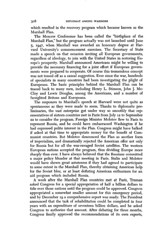 308
	
DIPLOMAT AMONG WARRIORS
which resulted in the recovery program which became known as the
Marshall Plan.
The Moscow Conference has been called the "birthplace of the
Marshall Plan," but the program actually was not launched until June
5, 1947, when Marshall was awarded an honorary degree at Har-
vard University's commencement exercises. The Secretary of State
made a speech on that occasion inviting all European governments,
regardless of ideology, to join with the United States in restoring Eu-
rope's prosperity. Marshall announced Americans might be willing to
provide the necessary financing for a joint effort if European govern-
ments were prepared to cooperate . Of course this tremendous concept
was not tossed off as a casual suggestion . Ever since the war, hundreds
of specialists in many countries had been investigating the plight of
Europeans. The basic principles behind the Marshall Plan can be
traced back to many men, including Henry L . Stimson, John J . Me-
Cloy and Lewis Douglas, among the Americans, and a number of
farsighted Britons and Europeans .
The responses to Marshall's speech at Harvard were not quite as
spontaneous as they were made to seem. Thanks to diplomatic pre-
liminaries, the vast enterprise got under way so smoothly that rep-
resentatives of sixteen countries met in Paris from July iz to September
22 to consider the program. Foreign Minister Molotov flew to Paris to
represent Russia, and he could have embarrassed Washington if he
had expressed polite interest in the Plan. Congress might have balked
if asked at that time to appropriate money for the benefit of Com-
munist countries. But Molotov denounced the Plan as another form
of imperialism, and dramatically rejected the American offer not only
for Russia but for all the war-ravaged Soviet satellites. The western
European nations accepted the program, thus dividing Europe more
sharply than ever. I have always believed that the Russians committed
a major policy blunder at that meeting in Paris . Stalin and Molotov
would have shown great astuteness if they had agreed to participate
to some extent in the Marshall Plan, thereby obtaining American help
for the Soviet bloc, or at least deflating American enthusiasm for an,
aid program which included Russia.
A week after the Marshall Plan countries met at Paris, Truman
asked Congress for a special appropriation of half a billion dollars to
tide over those nations until the program could be approved . Congress
appropriated a somewhat smaller amount for this emergency period,
and by December 19 a comprehensive report was ready. The President
announced that the task of rehabilitation could be completed in four
years with an expenditure of seventeen billion dollars, and he asked
Congress to authorize that amount. After debating for three months,
Congress finally approved the recommendations of its own experts,
 