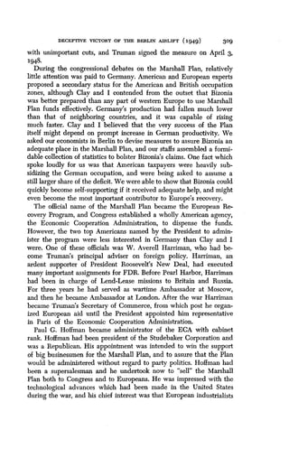 DECEPTIVE VICTORY OF THE BERLIN AIRLIFT (1949)
	
309
with unimportant cuts, and Truman signed the measure on April 3,
1948.
During the congressional debates on the Marshall Plan, relatively
little attention was paid to Germany. American and European experts
proposed a secondary status for the American and British occupation
zones, although Clay and I contended from the outset that Bizonia
was better prepared than any part of western Europe to use Marshall
Plan funds effectively. Germany's production had fallen much lower
than that of neighboring countries, and it was capable of rising
much faster. Clay and I believed that the very success of the Plan
itself might depend on prompt increase in German productivity. We
asked our economists in Berlin to devise measures to assure Bizonia an
adequate place in the Marshall Plan, and our staffs assembled a formi-
dable collection of statistics to bolster Bizonia's claims. One fact which
spoke loudly for us was that American taxpayers were heavily sub-
sidizing the German occupation, and were being asked to assume a
still larger share of the deficit. We were able to show that Bizonia could
quickly become self-supporting if it received adequate help, and might
even become the most important contributor to Europe's recovery .
The official name of the Marshall Plan became the European Re-
covery Program, and Congress established a wholly American agency,
the Economic Cooperation Administration, to dispense the funds .
However, the two top Americans named by the President to admin-
ister the program were less interested in Germany than Clay and I
were. One of these officials was W. Averell Harriman, who had be-
come Truman's principal adviser on foreign policy . Harriman, an
ardent supporter of President Roosevelt's New Deal, had executed
many important assignments for FDR. Before Pearl Harbor, Harriman
had been in charge of Lend-Lease missions to Britain and Russia .
For three years he had served as wartime Ambassador at Moscow,
and then he became Ambassador at London. After the war Harriman
became Truman's Secretary of Commerce, from which post he organ-
ized European aid until the President appointed him representative
in Paris of the Economic Cooperation Administration.
Paul G. Hoffman became administrator of the ECA with cabinet
rank. Hoffman had been president of the Studebaker Corporation and
was a Republican. His appointment was intended to win the support
of big businessmen for the Marshall Plan, and to assure that the Plan
would be administered without regard to party politics . Hoffman had
been a supersalesman and he undertook now to "sell" the Marshall
Plan both to Congress and to Europeans . He was impressed with the
technological advances which had been made in the United States
during the war, and his chief interest was that European industrialists
 