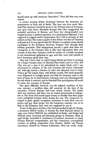 310
	
DIPLOMAT AMONG WARRIORS
should catch up with American "know-how ." They did that very soon
indeed.
A curious nonstop debate developed between the American ad-
ministrations in Paris and in Berlin. The issue was how much Mar-
shall Plan assistance should be given to the Western zones in Germany,
and upon what terms. Harriman thought that Clay exaggerated the
potential usefulness of Bizonia, and these two strong-minded men
tangled in many a spirited argument. As a professional diplomat, I was
supposed to suggest tactful compromises, but I felt as strongly on this
subject as Clay. The curious aspect of this debate was that no Germans
took part in it. It was agreed that the Western occupation zones should
participate in the European Recovery Program only through their
military governors . That arrangement proved a great deal more ad-
vantageous to the Germans than if they had represented their own
country at that time . Germans could be certain of a hostile reception
in any international gathering in 1947, and they were well content to
have Americans plead their case.
Clay and I knew that we risked being labeled pro-Nazi in pressing
for a larger German share of Marshall Plan funds-and we were . But
Clay was not a man to be intimidated by unfair labels, and I was
accustomed to criticism. In the end, Germany did receive substantial
aid, although merely a fraction of what was allocated even to Italy.
France got the largest share, with Britain second. The funds generally
were dispensed as outright grants, but help for Germany came in the
form of loans. As we had foreseen, Germany used very advantageously
the aid which it received, and its Marshall Plan participation did much
to revive the economy of Europe .
One great difficulty, however, was the inflated condition of Ger-
man currency, a problem then still unsolved. At the time of the
surrender, German finances had been utterly chaotic . The public
debt was enormous and there was no central government to manipu-
late it. The Nazis had issued paper money so lavishly that their paper
notes multiplied fourteen times during the war . The conquerors ar-
ranged to print special occupation currencies to meet their own ex-
penses and pay their troops, but this temporary currency was of no
help to the Germans ; they were not supposed to use it .
Aware of this grave situation, Clay had persuaded Joseph M. Dodge,
a prominent Detroit banker, to become his chief financial adviser in
1945, even before OMGUS was established in Berlin, and Dodge had
directed many surveying and planning groups in Germany . Early in
1946 Dodge assembled a commission of eminent Americans to study
German financial reorganization, and this commission accomplished
wonders in getting cooperation from Russian, British and French
consultants, assisted by German technicians . After ten weeks' study,
 