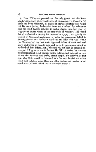 26 DIPLOMAT AMONG WARRIORS
As Lord D'Abernon pointed out, the only gainer was the State,
which was relieved of debts estimated at $50,000,000,000 . Once the full
circle had been completed, all classes of private creditors were wiped
out. By ironic justice, the heaviest losses were suffered by individuals
who had most favored inflation in earlier stages ; they had piled up
huge paper profits which, in the final crash, all vanished . The former
British Ambassador, writing his memoirs in 1929-31., was greatly im-
pressed by Germany's rapid recovery after the government halted its
printing presses and stabilized the mark . He noted with wonder that
the Germans had not lost their ingrained habits of thrift and hard
work, and began at once to save and invest in government securities
as they had done before. But D'Abernon was not such an expert in hu-
man psychology as he was in finance. He did not realize the immense
psychological and social damage which inflation had inflicted on Ger-
many's and Austria's most sober, useful people. He believed, at that
time, that Hitler could be dismissed in a footnote; he did not under-
stand that inflation, more than any other factor, had created a na-
tional state of mind which made Hitlerism possible .
 