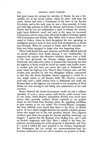 314 DIPLOMAT AMONG WARRIORS
had good reason for vetoing the selection of Reuter ; he was a for-
midable foe of the Soviet system, which he knew well from the
inside. Reuter had been a Communist at the time of the Russian
Revolution, and in the early years he was a close associate of Lenin
and held high positions in both the Russian and German Communist
Parties. But he was too independent a spirit to tolerate the increas-
ingly harsh Bolshevik creed, and early in the 192os he renounced
Communism, and for many years afterward fought in Germany against
both Communism and Nazism . After Hitler came to power Reuter es-
caped to Turkey, where he lived throughout the war, operating an
intelligence group to keep in close touch with developments in Russia
and Germany. When he returned to Berlin after the surrender, no-
body was better equipped to judge what was happening there .
When I told Reuter that some American and British officials believed
we should withdraw from Berlin because it was "indefensible," he
expressed the opinion that Moscow's blockade threats were a bluff .
A few days previously the Russian military governor, Marshal
Sokolovsky, had addressed a letter to General Clay informing him that
the highway to Berlin would be closed for repairs until further notice .
A wooden pole had been put across the road at Helmstedt, the
point where the highway from West to East Germany met, and that
wooden pole, guarded by only two Mongolian soldiers, represented
at that time the Berlin blockade . Reuter suggested it would be a
very simple matter to call Russia's bluff. The Western occupants
need only send a small combat force to Helmstedt and notify the
Russians that, as the highway was essential to our occupation of West
Berlin, we were moving in and taking over maintenance of the road
ourselves.
Reuter believed the Soviet Government would not risk a military
operation of even a minor nature until Russia could recover from
its war losses, which Reuter's information showed were much more
serious than generally realized . Reuter repeated to me graphic
stories he had heard from Russians about the appalling conditions
in their country as the war ended . The German-Russian campaigns
had been infinitely more brutal than those in the West . As Reuter
put it : "It was a death struggle between two equally relentless govern-
ments who waged war as one vast merciless atrocity . They imposed
sacrifices upon their own people far beyond anything Americans can
imagine." I agreed that the Russians were bluffing now, and I took
up Reuter's suggestion with Clay . Then I cabled to the State De-
partment recommending the action proposed at Helmstedt, and Clay
as I recall it cabled the same proposal to the Defense Department.
But Washington did not accept our recommendations-and the
Russians continued to test our will to maintain our position in Berlin.
 