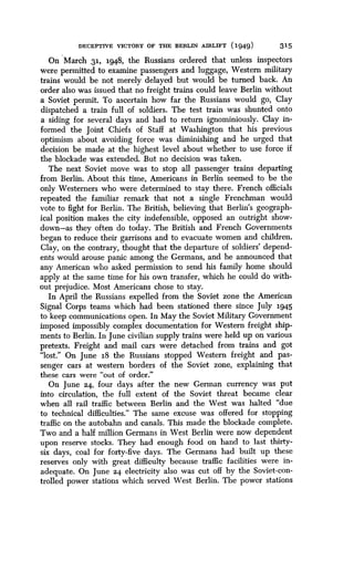 DECEPTIVE VICTORY OF THE BERLIN AIRLIFT (1949)
	
315
On March 31, 1948, the Russians ordered that unless inspectors
were permitted to examine passengers and luggage, Western military
trains would be not merely delayed but would be turned back . An
order also was issued that no freight trains could leave Berlin without
a Soviet permit . To ascertain how far the Russians would go, Clay
dispatched a train full of soldiers . The test train was shunted onto
a siding for several days and had to return ignominiously . Clay in-
formed the joint Chiefs of Staff at Washington that his previous
optimism about avoiding force was diminishing and he urged that
decision be made at the highest level about whether to use force if
the blockade was extended . But no decision was taken.
The next Soviet move was to. stop all passenger trains departing
from Berlin. About this time, Americans in Berlin seemed to be the
only Westerners who were determined to stay there. French officials
repeated the familiar remark that not a single Frenchman would
vote to fight for Berlin . The British, believing that Berlin's geograph-
ical position makes the city indefensible, opposed an outright show-
down-as they often do today. The British and French Governments
began to reduce their garrisons and to evacuate women and children.
Clay, on the contrary, thought that the departure of soldiers' depend-
ents would arouse panic among the Germans, and he announced that
any American who asked permission to send his family home should
apply at the same time for his own transfer, which he could do with-
out prejudice . Most Americans chose to stay.
In April the Russians expelled from the Soviet zone the American
Signal Corps teams which had been stationed there since July 1945
to keep communications open. In May the Soviet Military Government
imposed impossibly complex documentation for Western freight ship-
ments to Berlin . In June civilian supply trains were held up on various
pretexts. Freight and mail cars were detached from trains and got
"lost." On June 18 the Russians stopped Western freight and pas-
senger cars at western borders of the Soviet zone, explaining that
these cars were "out of order."
On June 24, four days after the new German currency was put
into circulation, the full extent of the Soviet threat became clear
when all rail traffic between Berlin and the West was halted "due
to technical difficulties." The same excuse was offered for stopping
traffic on the autobahn and canals. This made the blockade complete.
Two and a half million Germans in West Berlin were now dependent
upon reserve stocks . They had enough food on hand to last thirty-
six days, coal for forty-five days. The Germans had built up these
reserves only with great difficulty because traffic facilities were in-
adequate. On June 24 electricity also was cut off by the Soviet-con-
trolled power stations which served West Berlin . The power stations
 