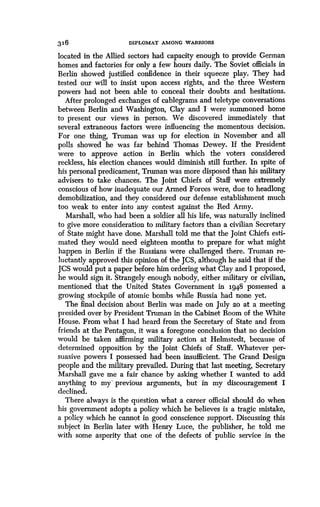 316
	
DIPLOMAT AMONG WARRIORS
located in the Allied sectors had capacity enough to provide German
homes and factories for only a few hours daily . The Soviet officials in
Berlin showed justified confidence in their squeeze play. They had
tested our will to insist upon access rights, and the three Western
powers had not been able to conceal their doubts and hesitations .
After prolonged exchanges of cablegrams and teletype conversations
between Berlin and Washington, Clay and I were summoned home
to present our views in person . We discovered immediately that
several extraneous factors were influencing the momentous decision.
For one thing, Truman was up for election in November and all
polls showed he was far behind Thomas Dewey. If the President
were to approve action in Berlin which the voters considered
reckless, his election chances would diminish still further. In spite of
his personal predicament, Truman was more disposed than his military
advisers to take chances. The Joint Chiefs of Staff were extremely
conscious of how inadequate our Armed Forces were, due to headlong
demobilization, and they considered our defense establishment much
too weak to enter into any contest against the Red Army.
Marshall, who had been a soldier all his life, was naturally inclined
to give more consideration to military factors than a civilian Secretary
of State might have done . Marshall told me that the joint Chiefs esti-
mated they would need eighteen months to prepare for what might
happen in Berlin if the Russians were challenged there . Truman re-
luctantly approved this opinion of the JCS, although he said that if the
JCS would put a paper before him ordering what Clay and I proposed,
he would sign it. Strangely enough nobody, either military or civilian,
mentioned that the United States Government in 1948 possessed a
growing stockpile of atomic bombs while Russia had none yet .
The final decision about Berlin was made on July 2o at a meeting
presided over by President Truman in the Cabinet Room of the White
House. From what I had heard from the Secretary of State and from
friends at the Pentagon, it was a foregone conclusion that no decision
would be taken affirming military action at Helmstedt, because of
determined opposition by the joint Chiefs of Staff. Whatever per-
suasive powers I possessed had been insufficient. The Grand Design
people and the military prevailed . During that last meeting, Secretary
Marshall gave me a fair chance by asking whether I wanted to add
anything to my' previous arguments, but in my discouragement I
declined.
There always is the question what a career official should do when
his government adopts a policy which he believes is a tragic mistake,
a policy which he cannot in good conscience support . Discussing this
subject in Berlin later with Henry Luce, the publisher, he told me
with some asperity that one of the defects of public service in the
 