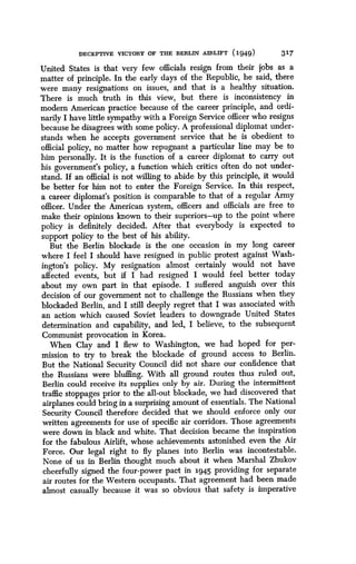DECEPTIVE VICTORY OF THE BERLIN AIRLIFT (1949)
	
317
United States is that very few officials resign from their jobs as a
matter of principle . In the early days of the Republic, he said, there
were many resignations on issues, and that is a healthy situation .
There is much truth in this view, but there is inconsistency in
modern American practice because of the career principle, and ordi-
narily I have little sympathy with a Foreign Service officer who resigns
because he disagrees with some policy. A professional diplomat under-
stands when he accepts government service that he is obedient to
official policy, no matter how repugnant a particular line may be to
him personally . It is the function of a career diplomat to carry out
his government's policy, a function which critics often do not under-
stand. If an official is not willing to abide by this principle, it would
be better for him not to enter the Foreign Service . In this respect,
a career diplomat's position is comparable to that of a regular Army
officer. Under the American system, officers and officials are free to
make their opinions known to their superiors-up to the point where
policy is definitely decided . After that everybody is expected to
support policy to the best of his ability .
But the Berlin blockade is the one occasion in my long career
where I feel I should have resigned in public protest against Wash-
ington's policy. My resignation almost certainly would not have
affected events, but if I had resigned I would feel better today
about my own part in that episode . I suffered anguish over this
decision of our government not to challenge the Russians when they
blockaded Berlin, and I still deeply regret that I was associated with
an action which caused Soviet leaders to downgrade United States
determination and capability, and led, I believe, to the subsequent
Communist provocation in Korea.
When Clay and I flew to Washington, we had hoped for per-
mission to try to break the blockade of ground access to Berlin .
But the National Security Council did not share our confidence that
the Russians were bluffing. With all ground routes thus ruled out,
Berlin could receive its supplies only by air . During the intermittent
traffic stoppages prior to the all-out blockade, we had discovered that
airplanes could bring in a surprising amount of essentials . The National
Security Council therefore decided that we should enforce only our
written agreements for use of specific air corridors . Those agreements
were down in black and white . That decision became the inspiration
for the fabulous Airlift, whose achievements astonished even the Air
Force. Our legal right to fly planes into Berlin was incontestable .
None of us in Berlin thought much about it when Marshal Zhukov
cheerfully signed the four-power pact in 194.5 providing for separate
air routes for the Western occupants . That agreement had been made
almost casually because it was so obvious that safety is imperative
 