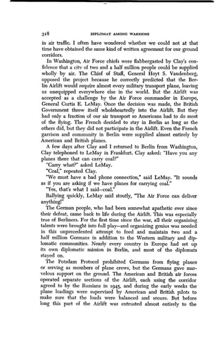 318 DIPLOMAT AMONG WARRIORS
in air traffic. I often have wondered whether we could not at that
time have obtained the same kind of written agreement for our ground
corridors.
In Washington, Air Force chiefs were flabbergasted by Clay's con-
fidence that a city of two and a half million people could be supplied
wholly by air. The Chief of Staff, General Hoyt S . Vandenberg,
opposed the project because he correctly predicted that the Ber-
lin Airlift would require almost every military transport plane, leaving
us unequipped everywhere else in the world . But the Airlift was
accepted as a challenge by the Air Force commander in Europe,
General Curtis E. LeMay. Once the decision was made, the British
Government threw itself wholeheartedly into the Airlift . But they
had only a fraction of our air transport so Americans had to do most
of the flying. The French decided to stay in Berlin as long as the
others did, but they did not participate in the Airlift . Even the French
garrison and community in Berlin were supplied almost entirely by
American and British planes.
A few days after Clay and I returned to Berlin from Washington,
Clay telephoned to LeMay in Frankfurt . Clay asked: "Have you any
planes there that can carry coal?"
"Carry what?" asked LeMay.
"Coal," repeated Clay.
"We must have a bad phone connection," said LeMay. "It sounds
as if you are asking if we have planes for carrying coal ."
"Yes, that's what I said-coal."
Rallying quickly, LeMay said stoutly, "The Air Force can deliver
anything!"
The German people, who had been somewhat apathetic ever since
their defeat, came back to life during the Airlift . This was especially
true of Berliners. For the first time since the war, all their organizing
talents were brought into full play-and organizing genius was needed
in this unprecedented attempt to feed and maintain two and a
half million Germans in addition to the Western military and dip-
lomatic communities . Nearly every country in Europe had set up
its own diplomatic mission in Berlin, and most of the diplomats
stayed on.
The Potsdam Protocol prohibited Germans from flying planes
or serving as members of plane crews, but the Germans gave mar-
velous support on the ground . The American and British air forces
operated separate sections of the Airlift, each using the corridor
agreed to by the Russians in 1945, and during the early weeks the
plane loadings were supervised by American and British pilots to
make sure that the loads were balanced and secure . But before
long this part of the Airlift was entrusted almost entirely to the
 