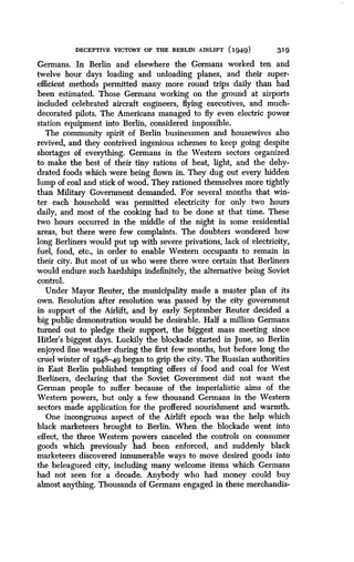 DECEPTIVE VICTORY OF THE BERLIN AIRLIFT (1949)
	
319
Germans. In Berlin and elsewhere the Germans worked ten and
twelve hour days loading and unloading planes, and their super-
efficient methods permitted many more round trips daily than had
been estimated . Those Germans working on the ground at airports
included celebrated aircraft engineers, flying executives, and much-
decorated pilots. The Americans managed to fly even electric power
station equipment into Berlin, considered impossible .
The community spirit of Berlin businessmen and housewives also
revived, and they contrived ingenious schemes to keep going despite
shortages of everything. Germans in the Western sectors organized
to make the best of their tiny rations of heat, light, and the dehy-
drated foods which were being flown in . They dug out every hidden
lump of coal and stick of wood . They rationed themselves more tightly
than Military Government demanded . For several months that win-
ter each household was permitted electricity for only two hours
daily, and most of the cooking had to be done at that time. These
two hours occurred in the middle of the night in some residential
areas, but there were few complaints. The doubters wondered how
long Berliners would put up with severe privations, lack of electricity,
fuel, food, etc., in order to enable Western occupants to remain in
their city. But most of us who were there were certain that Berliners
would endure such hardships indefinitely, the alternative being Soviet
control.
Under Mayor Reuter, the municipality made a master plan of its
own. Resolution after resolution was passed by the city government
in support of the Airlift, and by early September Reuter decided a
big public demonstration would be desirable . Half a million Germans
turned out to pledge their support, the biggest mass meeting since
Hitler's biggest days. Luckily the blockade started in June, so Berlin
enjoyed fine weather during the first few months, but before long the
cruel winter of 1948-49 began to grip the city . The Russian authorities
in East Berlin published tempting offers of food and coal for West
Berliners, declaring that the Soviet Government did not want the
German people to suffer because of the imperialistic aims of the
Western powers, but only a few thousand Germans in the Western
sectors made application for the proffered nourishment and warmth .
One incongruous aspect of the Airlift epoch was the help which
black marketeers brought to Berlin . When the blockade went into
effect, the three Western powers canceled the controls on consumer
goods which previously had been enforced, and suddenly black
marketeers discovered innumerable ways to move desired goods into
the beleagured city, including many welcome items which Germans
had not seen for a decade. Anybody who had money could buy
almost anything. Thousands of Germans engaged in these merchandis-
 