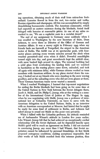 320
	
DIPLOMAT AMONG WARRIORS
ing operations, obtaining much of their stuff from ration-free Swit-
zerland. Luxuries flowed in from the east, too-caviar and vodka,
Russian cigarettes and champagne . All this was accomplished by simply
demobilizing bureaucratic controls . The American community, which
had expected an austere existence during the blockade, found itself
deluged with luxuries at reasonable prices. As one of my aides re-
marked to me, "We are a capitalist oasis in a socialist desert!"
The end of my assignment to Germany came suddenly when I
was recalled to Washington by the new Secretary of State, Dean
Acheson, to serve there as Director of the Office of German and
Austrian Affairs. It was a snowy night in February 1949 when my
friends bade me farewell at Tempelhof, the airport in the American
sector of Berlin. The Airlift was at its spectacular peak, with four-
motor planes arriving every twenty minutes around the clock when
weather permitted-and even when it didn't . Powerful searchlights
turned night into day, and great snowshovels kept the airfield clear,
with snow banked high around its edges. The terminal building had
a solid glass front overlooking the landing field, and we watched
in fascination as the roaring planes came down, unloaded, and took
off again with minimum delay, while German citizens worked as team
members with American soldiers . As my plane started down the run-
way, I looked out at my friends who were standing in the snow waving
goodbye, and at the unloading crews who did not even glance at them.
Those German-American teams never wasted a moment.
When I reached Washington, I learned that top-secret negotiations
for ending the Berlin blockade had been going on for some time at
the United Nations in New York between the Soviet delegate there,
Jacob A. Malik, and Dr. Philip C. Jessup, who at this writing is a mem-
ber of the International Court of justice at The Hague . In .1949,
when he was negotiating with Malik, Jessup was a professor of inter-
national law at Columbia University, on leave to serve with the
American delegation to the United Nations . Stalin, in an interview
with an American correspondent at Moscow, had hinted that he might
be ready for some kind of settlement in Berlin, and Acheson had
asked Jessup to sound out Malik on this point very privately.
When I talked with the Columbia professor, his attitude reminded
me of Ambassador Winant's attitude in London five years earlier .
Like Winant, Jessup felt that he had achieved an exceptionally cordial
relationship with the Soviet diplomat, and he depended heavily upon
Malik's good will to reach an agreement on Berlin. I did not succeed
in convincing Jessup, any more than I had Winant, that Soviet ne-
gotiators cannot be influenced by personal friendships . At first Malik
proposed outrageous conditions, making acceptance impossible . But
after weeks of talk Malik receded from this extreme position, thus
 