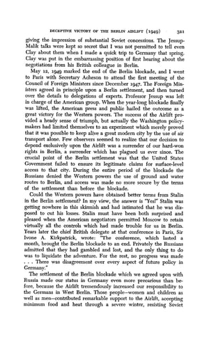 DECEPTIVE VICTORY OF THE BERLIN AIRLIFT (1949)
	
321
giving the impression of substantial Soviet concessions . The Jessup-
Malik talks were kept so secret that I was not permitted to tell even
Clay about them when I made a quick trip to Germany that spring .
Clay was put in the embarrassing position of first hearing about the
negotiations from his British colleague in Berlin.
May 12, 1949 marked the end of the Berlin blockade, and I went
to Paris with Secretary Acheson to attend the first meeting of the
Council of Foreign Ministers since December 1947 . The Foreign Min-
isters agreed in principle upon a Berlin settlement, and then turned
over the details to delegations of experts . Professor Jessup was left
in charge of the American group. When the year-long blockade finally
was lifted, the American press and public hailed the outcome as a
great victory for the Western powers . The success of the Airlift pro-
vided a heady sense of triumph, but actually the Washington policy-
makers had limited themselves to an experiment which merely proved
that it was possible to keep alive a great modern city by the use of air
transport alone. Few observers seemed to realize that our decision to
depend exclusively upon the Airlift was a surrender of our hard-won
rights in Berlin, a surrender which has plagued us ever since . The
crucial point of the Berlin settlement was that the United States
Government failed to ensure its legitimate claims for surface-level
access to that city. During the entire period of the blockade the
Russians denied the Western powers the use of ground and water
routes to Berlin, and access was made no more secure by the terms
of the settlement than before the blockade.
Could the Western powers have obtained better terms from Stalin
in the Berlin settlement? In my view, the answer is "Yes!" Stalin was
getting nowhere in this skirmish and had intimated that he was dis-
posed to cut his losses . Stalin must have been both surprised and
pleased when the American negotiators permitted Moscow to retain
virtually all the controls which had made trouble for us in Berlin.
Years later the chief British delegate at that conference in Paris, Sir
Ivone A. Kirkpatrick, wrote: "The conference, which lasted a
month, brought the Berlin blockade to an end . Privately the Russians
admitted that they had gambled and lost, and the only thing to do
was to liquidate the adventure. For the rest, no progress was made
. . . There was disagreement over every aspect of future policy in
Germany."
The settlement of the Berlin blockade which we agreed upon with
Russia made our status in Germany even more precarious than be-
fore, because the Airlift tremendously increased our responsibility to
the Germans in West Berlin. Those people-women and children as
well as men-contributed remarkable support to the Airlift, accepting
minimum food and heat through a severe winter, resisting Soviet
 