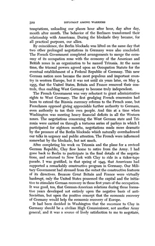 322
	
DIPLOMAT AMONG WARRIORS
temptations, unloading our , planes hour after hour, day after day,
month after month. The behavior of the Berliners transformed their
relationship with Americans . During the blockade they became, for
all practical purposes, our allies .
By coincidence, the Berlin blockade was lifted on the same day that
two other prolonged negotiations in Germany were also concluded .
The French Government completed arrangements to merge the econ-
omy of its occupation zone with the economy, of the American and
British zones in an organization to be named Trizonia . At the same
time, the trizonal powers agreed upon an Occupation Statute for the
eventual establishment of a Federal Republic of Germany . This new
German nation soon became the most populous and important coun-
try in western Europe, but it was not until six years later, on May 5,
1955, that the United States, Britain and France removed their con-
trols, thus enabling West Germany to become truly independent .
The French Government was very reluctant to grant administrative
rights to West Germany. The first grudging French concession had
been to extend the Bizonia currency reforms to the French zone, but
Frenchmen opposed giving appreciable further authority to Germans,
even authority to tax their own people. And this at a time when
Washington was meeting heavy financial deficits in all the Western
zones. The negotiations concerning the West German state and Tri-
zonia were carried on through a tortuous series of parleys in which I
participated for eighteen months, negotiations made more dramatic
by the pressure of the Berlin blockade which naturally overshadowed
our talks in urgency and public attention . The French were influenced
somewhat by the blockade, but not much .
After completing his work on Trizonia and the plans for a revived
German Republic, Clay flew home to retire from the Army . I had
gone back to Berlin to participate in the final details of the negotia-
tions, and returned to New York with Clay to ride in a ticker-tape
parade. I was gratified, in that spring of 1949, that Americans had
supported a remarkably constructive program in Germany . Our Mili-
tary Government had stressed from the outset the constructive features
of its directives. Because Great Britain and France were virtually
bankrupt, only the United States possessed the capital and the initia-
tive to stimulate German recovery in those first years of the occupation.
It was good, too, that German-American relations during those forma-
tive years developed not entirely upon the negative basis of anti-
Sovietism, but upon the positive concept that the economic recovery
of Germany would help the economic recovery of Europe .
It had been decided in Washington that the successor to Clay in
Germany should be a civilian High Commissioner, not another Army
general, and it was a source of lively satisfaction to me to negotiate,
 