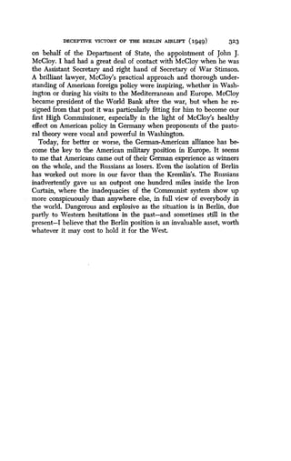 DECEPTIVE VICTORY OF THE BERLIN AIRLIFT (1949)
	
323
on behalf of the Department of State, the appointment of John J .
McCloy. I had had a great deal of contact with McCloy when he was
the Assistant Secretary and right hand of Secretary of War Stimson .
A brilliant lawyer, McCloy's practical approach and thorough under-
standing of American foreign policy were inspiring, whether in Wash-
ington or during his visits to the Mediterranean and Europe . McCloy
became president of the World Bank after the war, but when he re-
signed from that post it was particularly fitting for him to become our
first High Commissioner, especially in the light of McCloy's healthy
effect on American policy in Germany when proponents of the pasto-
ral theory were vocal and powerful in Washington .
Today, for better or worse, the German-American alliance has be-
come the key to the American military position in Europe . It seems
to me that Americans came out of their German experience as winners
on the whole, and the Russians as losers . Even the isolation of Berlin
has worked out more in our favor than the Kremlin's. The Russians
inadvertently gave us an outpost one hundred miles inside the Iron
Curtain, where the inadequacies of the Communist system show up
more conspicuously than anywhere else, in full view of everybody in
the world. Dangerous and explosive as the situation is in Berlin, due
partly to Western hesitations in the past-and sometimes still in the
present-I believe that the Berlin position is an invaluable asset, worth
whatever it may cost to hold it for the West .
 