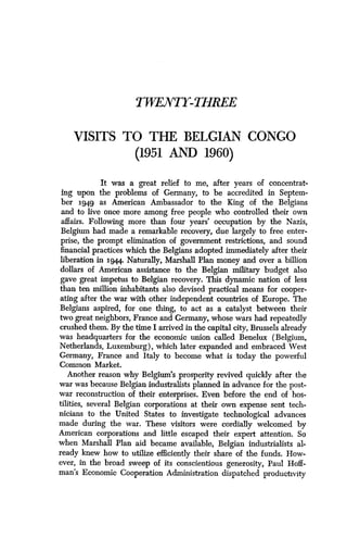 TWENTY-THREE
VISITS TO THE BELGIAN CONGO
(1951 AND 1960)
It was a great relief to me, after years of concentrat-
ing upon the problems of Germany, to be accredited in Septem-
ber 3949 as American Ambassador to the King of the Belgians
and to live once more among free people who controlled their own
affairs. Following more than four years' occupation by the Nazis,
Belgium had made a remarkable recovery, due largely to free enter-
prise, the prompt elimination of government restrictions, and sound
financial practices which the Belgians adopted immediately after their
liberation in 3944. Naturally, Marshall Plan money and over a billion
dollars of American assistance to the Belgian military budget also
gave great impetus to Belgian recovery . This dynamic nation of less
than ten million inhabitants also devised practical means for cooper-
ating after the war with other independent countries of Europe . The
Belgians aspired, for one thing, to act as a catalyst between their
two great neighbors, France and Germany, whose wars had repeatedly
crushed them. By the time I arrived in the capital city, Brussels already
was headquarters for the economic union called Benelux (Belgium,
Netherlands, Luxemburg), which later expanded and embraced West
Germany, France and Italy to become what is today the powerful
Common Market.
Another reason why Belgium's prosperity revived quickly after the
war was because Belgian industralists planned in advance for the post-
war reconstruction of their enterprises. Even before the end of hos-
tilities, several Belgian corporations at their own expense sent tech-
nicians to the United States to investigate technological advances
made during the war. These visitors were cordially welcomed by
American corporations and little escaped their expert attention . So
when Marshall Plan aid became available, Belgian industrialists al-
ready knew how to utilize efficiently their share of the funds . How-
ever, in the broad sweep of its conscientious generosity, Paul Hoff-
man's Economic Cooperation Administration dispatched productivity
 