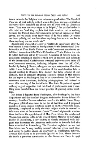 VISITS TO THE BELGIAN CONGO 1951 AND Ig6o)
	
325
teams to teach the Belgians how to increase production . The Marshall
Plan was at peak activity while I was in Belgium, and one corporation
executive there consulted me about how to work with his American
team. "Your men are very eager to be helpful," the puzzled industri-
alist told me, "and they explain that their services cost us nothing
because the United States Government is paying all expenses of their
group. But we really don't know what to do with theml Of course
we listen politely, and we show them anything they want to see, but is
there anything else we should do?"
Brussels also was a labor center of worldwide importance after the
war because it was selected as headquarters for the International Con-
federation of Free Trade Unions, an anti-Communist association es-
tablished to counteract the World Federation of Trade Unions, the out-
fit which had been set up by Moscow . A number of foreign labor or-
ganizations established officers of their own in Brussels, and meetings
of the International Confederation attracted representatives from all
non-Communist countries, including delegates from the AFL-CIO,
headed by Irving J. Brown, who gave me loyal cooperation . One time
while I was Ambassador, five directors of the confederation held a
special meeting in Brussels . Eric Kocher, the labor attache of our
embassy, had no difficulty obtaining complete details of this session
for our report to Washington, but to his astonishment he found that
seventeen other Americans, including photographers, had arrived to
cover this meeting of five individuals . The State Department agreed
with my urgent suggestion that this kind of performance was if any-
thing more harmful than our former practice of ignoring similar meet-
ings.
Just before I departed from Washington, after briefings by the State
Department and the excellent Belgian Ambassador, Baron Robert Sil-
vercruys, President Truman asked me to call at the White House. Many
European political irons were in the fire at that time, and I prepared
myself so I could discuss whatever might be on the President's mind .
However, I neglected to study the only subject which he wanted to
talk to me about at that moment. One of Truman's diplomatic nomina-
tions had been the appointment of Mrs . Perle Mesta, the celebrated
Washington hostess, to the newly created post of Minister to the Grand
Duchy of Luxemburg, a tiny country so closely associated with Bel-
gium that heretofore the American ambassador in Brussels had also
been accredited to Luxemburg. The President explained to me that
Mrs. Mesta was "a very wealthy woman" who had given much time
and money to public affairs . As everybody in Washington believed,
Truman had reason to be personally grateful to Mrs . Mesta because
she made a generous contribution to the Democratic Party in 1948
 