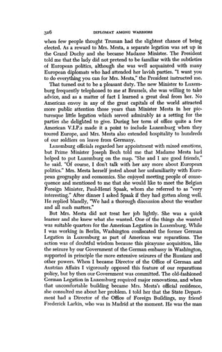 326
	
DIPLOMAT AMONG WARRIORS
when few people thought Truman had the slightest chance of being
elected. As a reward to Mrs. Mesta, a separate legation was set up in
the Grand Duchy and she became Madame Minister . The President
told me that the lady did not pretend to be familiar with the subtleties
of European politics, although she was well acquainted with many
European diplomats who had attended her lavish parties . "I want you
to do everything you can for Mrs . Mesta," the President instructed me.
That turned out to be a pleasant duty. The new Minister to Luxem-
burg frequently telephoned to me at Brussels, she was willing to take
advice, and as a matter of fact I learned a great deal from her. No
American envoy in any of the great capitals of the world attracted
more public attention those years than Minister Mesta in her pic-
turesque little legation which served admirably as a setting for the
parties she delighted to give. During her term of office quite a few
American V.I.P.s made it a point to include Luxemburg when they
toured Europe, and Mrs . Mesta also extended hospitality to hundreds
of our soldiers on leave from Germany.
Luxemburg officials regarded her appointment with mixed emotions,
but Prime Minister Joseph Bech told me that Madame Mesta had
helped to put Luxemburg on the map . "She and I are good friends,"
he said. "Of course, I don't talk with her any more about European
politics." Mrs. Mesta herself jested about her unfamiliarity with Euro-
pean geography and economics. She enjoyed meeting people of conse-
quence and mentioned to me that she would like to meet the Belgian
Foreign Minister, Paul-Henri Spaak, whom she referred to as "very
interesting." After dinner I asked Spaak if they had gotten along well.
He replied blandly, "We had a thorough discussion about the weather
and all such matters ."
But Mrs. Mesta did not treat her job lightly . She was a quick
learner and she knew what she wanted . One of the things she wanted
was suitable quarters for the American Legation in Luxemburg. While
I was working in Berlin, Washington confiscated the former German
Legation in Luxemburg as part of American war reparations . The
action was of doubtful wisdom because this picayune acquisition, like
the seizure by our Government of the German embassy in Washington,
supported in principle the more extensive seizures of the Russians and
other powers. When I became Director of the Office of German and
Austrian Affairs I vigorously opposed this feature of our reparations
policy, but by then our Government was committed . The old-fashioned
German Legation in Luxemburg required major renovations, and when
that uncomfortable building became Mrs . Mesta's official residence,
she consulted me about her problem . I told her that the State Depart-
ment had a Director of the Office of Foreign Buildings, my friend
Frederick Larkin, who was in Madrid at the moment . He was the man
 