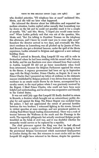 VISITS TO THE BELGIAN CONGO (1951 AND 1960
	
327
who decided priorities . "I'll telephone him at once!" exclaimed Mrs .
Mesta, and she told me later what happened .
She informed the director about her difficulties and requested im-
mediate attention. Larkin replied rather casually that Luxemburg was
far down on the list and he could not possibly reach it for a couple
of months. "Oh," said Mrs. Mesta, "I hoped you would come tomor-
rowl" When Larkin politely said that was out of the question, Mrs.
Mesta said, "But I'm talking to President Truman on the telephone
this afternoon, and I know he would want you to come right away!"
Somehow the director arrived in two days, and eventually the Min-
ister's residence in Luxemburg was all plushed up by Jansen of Paris .
And Brussels also got a dividend because, under the spell of the Mesta
experience, Larkin returned to Belgium and approved a new embassy
building there.
When I arrived in Brussels, King Leopold III was still in exile in
Switzerland where he had been residing with his second wife, Princess
de Rethy, and his son Baudouin ever since released from Nazi custody
in Austria. Leopold III did not go home immediately when freed
from internment, because the Belgium Parliament opposed his return
to the throne . A regency government had been set up in September
1944 with the King's brother, Prince Charles, as Regent . So it was to
Prince Charles that I presented my letters of credence in the elaborate
manner established by Belgian protocol. I was driven from my embassy
residence in an ornate coach drawn by six horses, accompanied by a
cavalry escort, to the royal palace where I was graciously received by
the Regent. I liked Prince Charles, who could not have been more
helpful and understanding, and he always was cooperative and friendly
to the United States.
It was not until July 1950 that Leopold III finally decided to return
to Brussels, a decision which brought out an extraordinary public dis-
play for and against the King . The Prince Regent was excluded from
the palace; I had not appreciated the extent of personal hostility
between the two brothers . I witnessed fighting in the streets, listened
to violent speeches at mass meetings, and saw prominent patriots in-
cluding Paul-Henri Spaak leading demonstrations . There was a rush of
tension between the Walloons in the south and the Flemings in the
north. The reputedly phlegmatic but actually emotional Belgian people
trembled on the brink of civil war, and it was doubtful whether the
monarchy would survive or be replaced by a republic.
The chief grievance against the King was that he had allowed
himself to become a captive of the Nazis instead of escaping to lead
the provisional Belgian Government which maintained headquarters
in London during the war. But wiseacres in court circles told me that
Leopold III might have returned to his throne, despite his question-
 