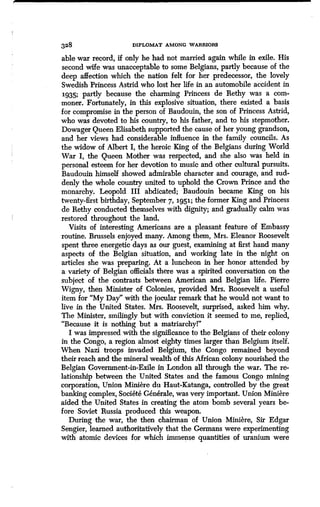 328 DIPLOMAT AMONG WARRIORS
able war record, if only he had not married again while in exile . His
second wife was unacceptable to some Belgians, partly because of the
deep affection which the nation felt for her predecessor, the lovely
Swedish Princess Astrid who lost her life in an automobile accident in
1935; partly because the charming Princess de Rethy was a com-
moner. Fortunately, in this explosive situation, there existed a basis
for compromise in the person of Baudouin, the son of Princess Astrid,
who was devoted to his country, to his father, and to his stepmother .
Dowager Queen Elisabeth supported the cause of her young grandson,
and her views had considerable influence in the family councils . As
the widow of Albert I, the heroic King of the Belgians during World
War I, the Queen Mother was respected, and she also was held in
personal esteem for her devotion to music and other cultural pursuits .
Baudouin himself showed admirable character and courage, and sud-
denly the whole country united to uphold the Crown Prince and the
monarchy. Leopold III abdicated ; Baudouin became King on his
twenty-first birthday, September 7, i951 ; the former King and Princess
de Rethy conducted themselves with dignity; and gradually calm was
restored throughout the land.
Visits of interesting Americans are a pleasant feature of Embassy
routine. Brussels enjoyed many . Among them, Mrs. Eleanor Roosevelt
spent three energetic days as our guest, examining at first hand many
aspects of the Belgian situation, and working late in the night on
articles she was preparing. At a luncheon in her honor attended by
a variety of Belgian officials there was a spirited conversation on the
subject of the contrasts between American and Belgian life . Pierre
Wigny, then Minister of Colonies, provided Mrs. Roosevelt a useful
item for "My Day" with the jocular remark that he would not want to
live in the United States . Mrs. Roosevelt, surprised, asked him why .
The Minister, smilingly but with conviction it seemed to me, replied,
"Because it is nothing but a matriarchy!'
I was impressed with the significance to the Belgians of their colony
in the Congo, a region almost eighty times larger than Belgium itself.
When Nazi troops invaded Belgium, the Congo remained beyond
their reach and the mineral wealth of this African colony nourished the
Belgian Government-in-Exile in London all through the war . The re-
lationship between the United States and the famous Congo mining
corporation, Union Miniere du Haut-Katanga, controlled by the great
banking complex, Societe Generale, was very important . Union Miniere
aided the United States in creating the atom bomb several years be-
fore Soviet Russia produced this weapon.
During the war, the then chairman of Union Miniere, Sir Edgar
Sengier, learned authoritatively that the Germans were experimenting
with atomic devices for which immense quantities of uranium were
 