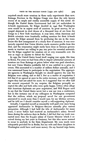 VISITS TO in-P, BELGIAN CONGO (1951 AND 1g6o)
	
329
required-much more uranium in those early experiments than now.
Katanga Province in the Belgian Congo was then the only known
source of an ample and readily accessible supply of this metal . Al-
though the United States Government had not yet undertaken its
A-bomb experiments, Sir Edgar decided in i94o that Washington
soon would be in urgent need of uranium. In great secrecy, he ar-
ranged shipment in steel drums of a thousand tons of ore from the
Congo to a New York warehouse. A year later, when American and
British scientists were frantically seeking uranium for their A-bomb
project, Sir Edgar amazed them by producing the ore in the ware-
house-the first consignment of a steady flow of uranium . It was erro-
neously reported that Union Miniere made excessive profits from this
deal, and the corporation might easily have done so because govern-
ments in wartime are willing to pay any price for essential materials.
But Sir Edgar supplied his uranium ore at very reasonable cost . He
was as eager as anyone to defeat the Nazis.
In 1951 the United States found itself waging war again, this time
in Korea. For years we had been able to import substantial amounts of
uranium ore from Katanga at prices below what was paid elsewhere,
but now Union Miniere justifiably felt it was entitled to a price in-
crease. This amounted to a number of million dollars annually, and I
was summoned home to participate in the negotiation. The appropri-
ate agencies in Washington thought we should approve the sum the
Belgians were asking, and so did I . But as a matter of negotiation I
felt that if we agreed at once to the entire increase, our friends might
regret they had not asked for more . So I suggested that we offer half
the amount requested . To my surprise, the Belgians promptly ac-
cepted the offer and both sides were quite happy . Critics often allege
that American diplomats are poor negotiators, and Will Rogers used
to say that the United States never lost a war nor won a conference,
but in this instance one of my colleagues in Washington computed
that the millions which my proposal saved for our government
amounted to much more than I would earn for my lifetime services,
and he told me I should consider myself a self-supporting diplomat .
Actually, I regarded myself as reasonably well paid ever since being
appointed Ambassador to Belgium-$2o,00o annually plus various
perquisites. Although I had held the title of Ambassador for many
years, I never before had received an Ambassador's salary . Several
times during the arduous days in Berlin, I did feel that my work war-
ranted more than the $13,500 salary of Career Minister which I re-
ceived during my last years in Germany, but this idea never seemed
to occur to anybody in the State Department. My own needs were
adequately provided for in Berlin, but my wife and three daughters in
Washington could have used more money . On my hurried trips home,
 