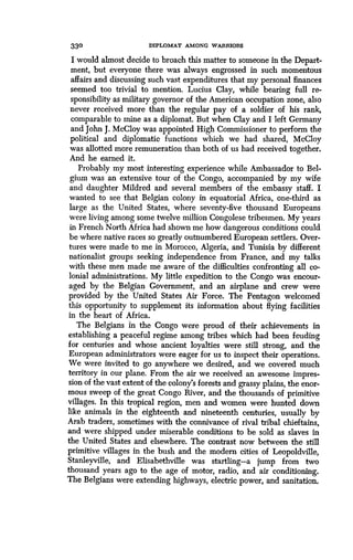 330 DIPLOMAT AMONG WARRIORS
I would almost decide to broach this matter to someone in the Depart-
ment, but everyone there was always engrossed in such momentous
affairs and discussing such vast expenditures that my personal finances
seemed too trivial to mention . Lucius Clay, while bearing full re-
sponsibility as military governor of the American occupation zone, also
never received more than the regular pay of a soldier of his rank,
comparable to mine as a diplomat. But when Clay and I left Germany
and John J. McCloy was appointed High Commissioner to perform the
political and diplomatic functions which we had shared, McCloy
was allotted more remuneration than both of us had received together.
And he earned it.
Probably my most interesting experience while Ambassador to Bel-
gium was an extensive tour of the Congo, accompanied by my wife
and daughter Mildred and several members of the embassy staff . I
wanted to see that Belgian colony in equatorial Africa, one-third as
large as the United States, where seventy-five thousand Europeans
were living among some twelve million Congolese tribesmen . My years
in French North Africa had shown me how dangerous conditions could
be where native races so greatly outnumbered European settlers . Over-
tures were made to me in Morocco, Algeria, and Tunisia by different
nationalist groups seeking independence from France, and my talks
with these men made me aware of the difficulties confronting all co-
lonial administrations. My little expedition to the Congo was encour-
aged by the Belgian Government, and an airplane and crew were
provided by the United States Air Force. The Pentagon welcomed
this opportunity to supplement its information about flying facilities
in the heart of Africa.
The Belgians in the Congo were proud of their achievements in
establishing a peaceful regime among tribes which had been feuding
for centuries and whose ancient loyalties were still strong, and the
European administrators were eager for us to inspect their operations .
We were invited to go anywhere we desired, and we covered much
territory in our plane. From the air we received an awesome impres-
sion of the vast extent of the colony's forests and grassy plains, the enor-
mous sweep of the great Congo River, and the thousands of primitive
villages. In this tropical region, men and women were hunted down
like animals in the eighteenth and nineteenth centuries, usually by
Arab traders, sometimes with the connivance of rival tribal chieftains,
and were shipped under miserable conditions to be sold as slaves in
the United States and elsewhere. The contrast now between the still
primitive villages in the bush and the modern cities of Leopoldville,
Stanleyville, and Elisabethville was startling-a jump from two
thousand years ago to the age of motor, radio, and air conditioning.
The Belgians were extending highways, electric power, and sanitation.
 