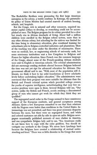 VISITS TO THE BELGIAN CONGO 1951 AND 1960
	
331
The Rockefeller Brothers were pioneering the first large American
enterprise in the colony, a textile combine. In Katanga, the paternalis-
tic policy of Union Miniere had created marvels of modern housing,
schools, and hospitals .
But the Congo, rich in mineral and other resources, required im-
mense capital outlays to develop, so everything could not be accom-
plished at once . The Belgian program for its colony provided for a slow
but steady risee in African standards of living . About half a million
children were enrolled in the Belgian school system, more than in
any other African colony, but schooling for the natives was limited for
the time being to elementary education, plus vocational training for
subordinate jobs in Belgian-controlled industries and plantations . Most
of the teaching was done under the direction of missionaries . There
were no medical, law, or engineering schools of university rank, but
some missionary institutions sent a few Congolese to Belgium and
France for higher education. Since French was the common language
of the Congo, almost none of the French-speaking African students
were sent to English or American schools. The colonial administration
did not encourage sending students abroad because Belgians believed
the time was not yet ripe for advanced education for Africans. One
government official said to me, "With most of the population still il-
literate, we think it best to lay solid foundations at lower scholastic
levels before undertaking higher education." The administrators were
convinced that their program was more suitable for Africans than the
British and French colonial system which provided college courses
for youths of superior intelligence, notwithstanding that very few ex-
ecutive positions were open to them . Several Belgians told me, "Our
system, unlike the British and French, avoids creating a discontented
group of men who cannot get work for which they think they are
qualified."
The segregated social order in the Congo seemed to have unanimous
support of the European residents, and general acceptance among
Africans. Quite a few Europeans remarked to me that their relations
with the Negroes were better than conditions in the United States . In-
termarriage was not permitted, and there was great economic disparity
between the races, but there were no segregated buses, and white
and colored customers sat side by side in open-air cafes . Belgian news-
papers occasionally published accounts of race clashes in America,
and one sympathetic Belgian lady said to me, "You Americans really
do not know how to cope with the color problem . You should in-
vestigate our methods in the Congo. We never have lynchings here
because the Belgians have created a relationship of mutual under-
standing and trust." There was so little disorder in the Congo that more
 
