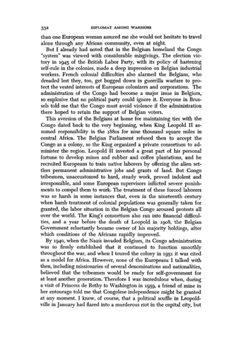 332 DIPLOMAT AMONG WARRIORS
than one European woman assured me she would not hesitate to travel
alone through any African community, even at night .
But I already had noted that in the Belgium homeland the Congo
"system" was viewed with considerable misgivings. The election vic-
tory in 1945 of the British Labor Party, with its policy of hastening
self-rule in the colonies, made a deep impression on Belgian industrial
workers. French colonial difficulties also alarmed the Belgians, who
dreaded lest they, too, get bogged down in guerrilla warfare to pro-
tect the vested interests of European colonizers and corporations . The
administration of the Congo had become a major issue in Belgium,
so explosive that no political party could ignore it. Everyone in Brus-
sels told me that the Congo must avoid violence if the administration
there hoped to retain the support of Belgian voters .
This aversion of the Belgians at home for maintaining ties with the
Congo dated back to the very beginning, when King Leopold II as-
sumed responsibility in the 188os for nine thousand square miles in
central Africa. The Belgian Parliament refused then to accept the
Congo as a colony, so the King organized a private consortium to ad-
minister the region. Leopold II invested a great part of his personal
fortune to develop mines and rubber and coffee plantations, and he
recruited Europeans to train native laborers by offering the alien set-
tlers permanent administrative jobs and grants of land . But Congo
tribesmen, unaccustomed to hard, steady work, proved indolent and
irresponsible, and some European supervisors inflicted severe punish-
ments to compel them to work. The treatment of these forced laborers
was so harsh in some instances that, even in the nineteenth century
when harsh treatment of colonial populations was generally taken for
granted, the labor situation in the Belgian Congo aroused protests all
over the world . The King's consortium also ran into financial difficul-
ties, and a year before the death of Leopold in 1go8, the Belgian
Government reluctantly became owner of his majority holdings, after
which conditions of the Africans rapidly improved .
By 1940, when the Nazis invaded Belgium, its Congo administration
was so firmly established that it continued to function smoothly
throughout the war, and when I toured the colony in 1951 it was cited
as a model for Africa. However, none of the Europeans I talked with
then, including missionaries of several denominations and nationalities,
believed that the tribesmen would be ready for self-government for
at least another generation . Therefore I was incredulous when, during
a visit of Princess de Rethy to Washington in 1959, a friend of mine in
her entourage told me that Congolese independence might be granted
at any moment. I knew, of course, that a political scuffle in Leopold-
ville in January had flared into a murderous riot in the capital city, but
 