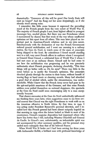 28 DIPLOMAT AMONG WARRIORS
dramatically : "Tomorrow all this will be gonel Our lovely Paris will
exist no longerl" And she flung out her arms despairingly, as if she
already stood among ruins.
I remember this little scene because it expressed the prevailing
mood of the French people from the very outset of World War II .
The majority of French people I met, from highest official to youngest
messenger boy, exuded gloom . But there was one Frenchman whom
I encountered by chance that first week of the war whose unaffected
optimism set him apart from all others. This man later played an im-
portant part in American-French relations and in my own career .
Simultaneously with the declaration of war the French Government
ordered general mobilization, and I went one morning to a railway
station, the Gare du Nord, to watch some of the mass of conscripts
being shipped to the front . By coincidence I found myself standing
next to a tall, very erect French officer in uniform whom I recognized
as General Henri Giraud, a celebrated hero of World War I whom I
had met once at an embassy dinner . Giraud said he had come to
see how the mobilization was progressing and he was genuinely
enthusiastic about French prospects, declaring cheerfully, "This time
things will go better with us . On les aura!" There was little in the
scene before us to justify the General's optimism. The conscripts
slouched glumly through the station to their trains, without benefit of
waving flags or band music or cheering crowds . Many had absorbed
a good deal of alcohol which, under the circumstances, was under-
standable. While I knew that the French Army never had gone in for
the spit-and-polish smartness of the Germans, and that some French
soldiers even prided themselves on outward sloppiness, this spectacle
at the Gare du Nord could seem encouraging only to a man excep-
tionally buoyant.
That chance encounter at the Gare du Nord undoubtedly influenced
my thinking three years later, when suggestions came to me from sev-
eral sources that Giraud was the right Frenchman to work with us on
the American offensive in North Africa. By that time, in 1942, I
was acting under President Roosevelt's personal direction, and I re-
called how this French general had been almost uniquely hopeful on
that morning in 1939 when the future looked so bleak to most of his
countrymen. Giraud's sanguine disposition had impressed others who
knew him better than I did, including Winston Churchill and General
de Gaulle. In Giraud's case, unfortunately, an indomitable spirit was
not accompanied by other necessary qualities, and his personal story
ended more unhappily than that of his beloved France .
When World War II broke out I had been serving for three years
with Ambassador Bullitt, a brilliant man with profound knowledge of
 
