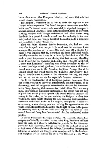 334
	
DIPLOMAT AMONG WARRIORS
better than some other European colonizers had done that relations
would remain harmonious.
The Belgian Government did its best to make the Republic of the
Congo's debut impressive. The formal inaugural ceremonies were held
in the new Parliament hemicycle in a colorful yet dignified atmosphere .
Several hundred Congolese, some in tribal raiment, some in European
clothing, mingled with foreign ambassadors and other guests . King
Baudouin in a graceful speech turned over his authority to the new
independent state, and Congo President Kasavubu made a moderate
and conciliatory acknowledgment .
Then the Prime Minister, Patrice Lumumba, who had not been
scheduled to speak, rose unexpectedly to address the audience. I had
arranged the previous day to meet this thirty-year-old politician be-
cause it was apparent that he, more than any other individual, would
probably determine the course to be taken by the infant republic . He
made a good impression on me during that first meeting . Speaking
fluent French, he was vivacious and cordial and I thought intelligent .
I knew that Lumumba's schooling was about equivalent to that of
an American high school graduate, but self-made men with limited
formal education are in the American tradition. Perhaps this dark-
skinned young man would become the "Father of His Country." Fac-
ing his distinguished audience in the Parliament building, the stage
was set for him to become his republic's foremost statesman.
But to the consternation of all foreigners present, Lumumba chose
this solemn occasion to deliver an inflammatory and bitter recital of all
the wrongs, real and imaginary, committed in the past by Europeans
in the Congo, ignoring their constructive contributions . Contrary to my
initial impression of Lumumba's intelligence, his speech was not only
in poor taste but in poor judgment . The Prime Minister already had
victory in his pocket, yet he was insulting the Belgians to their face
while in the same breath pleading for their economic and financial co-
operation. Full of zeal, hostile to the Belgians, caring little for amenities
or accuracy, a new demagogue was making his appearance on the
world scene. His method had enabled him to fight his way to the power
he obviously craved, and the vociferous applause he received from
several hundred Congolese demonstrated that he understood native
politics.
Of course Lumumba's harangue destroyed the carefully planned at-
mosphere of friendly transition. At one point King Baudouin half-rose
from his chair, as if about to withdraw in protest . But his counselors
persuaded him to remain, although the veins in his forehead stood out
as indication of the violence of his feelings . Lumumba's demagoguery
left all of us subdued and thoughtful as we adjourned for the luncheon
and reception which followed for about two thousand people . When
 