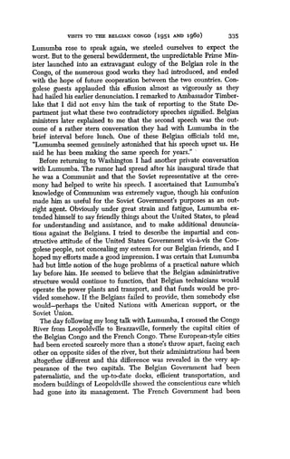 VISITS TO THE BELGIAN CONGO (1951 Am 196o)
	
335
Lumumba rose to speak again, we steeled ourselves to expect the
worst. But to the general bewilderment, the unpredictable Prime Min-
ister launched into an extravagant eulogy of the Belgian role in the
Congo, of the numerous good works they had introduced, and ended
with the hope of future cooperation between the two countries . Con-
golese guests applauded this effusion almost as vigorously as they
had hailed his earlier denunciation . I remarked to Ambassador Timber-
lake that I did not envy him the task of reporting to the State De-
partment just what these two contradictory speeches signified . Belgian
ministers later explained to me that the second speech was the out-
come of a rather stern conversation they had with Lumumba in the
brief interval before lunch. One of these Belgian officials told me,
"Lumumba seemed genuinely astonished that his speech upset us . He
said he has been making the same speech for years ." '
Before returning to Washington I had another private conversation
with Lumumba. The rumor had spread after his inaugural tirade that
he was a Communist and that the Soviet representative at the cere-
mony had helped to write his speech . I ascertained that Lumumba's
knowledge of Communism was extremely vague, though his confusion
made him as useful for the Soviet Government's purposes as an out-
right agent. Obviously under great strain and fatigue, Lumumba ex-
tended himself to say friendly things about the United States, to plead
for understanding and assistance, and to make additional denuncia-
tions against the Belgians . I tried to describe the impartial and con-
structive attitude of the United States Government vis-a-vis the Con-
golese people, not concealing my esteem for our Belgian friends, and I
hoped my efforts made a good impression . I was certain that Lumumba
had but little notion of the huge problems of a practical nature which
lay before him. He seemed to believe that the Belgian administrative
structure would continue to function, that Belgian technicians would
operate the power plants and transport, and that funds would be pro-
vided somehow . If the Belgians failed to provide, then somebody else
would-perhaps the United Nations with American support, or the
Soviet Union.
The day following my long talk with Lumumba, I crossed the Congo
River from Leopoldville to Brazzaville, formerly the capital cities of
the Belgian Congo and the French Congo . These European-style cities
had been erected scarcely more than a stone's throw apart, facing each
other on opposite sides of the river, but their administrations had been
altogether different and this difference was revealed in the very ap-
pearance of the two capitals . The Belgian Government had been
paternalistic, and the up-to-date docks, efficient transportation, and
modern buildings of Leopoldville showed the conscientious care which
had gone into its management . The French Government had been
 
