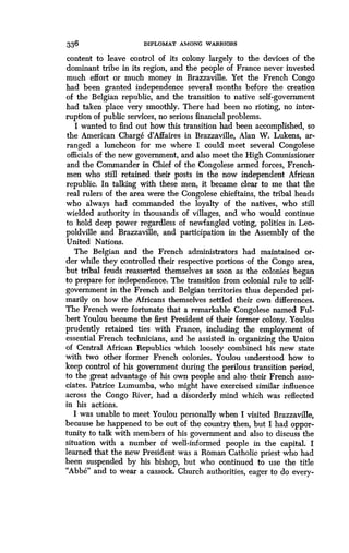 336
	
DIPLOMAT AMONG WARRIORS
content to leave control of its colony largely to the devices of the
dominant tribe in its region, and the people of France never invested
much effort or much money in Brazzaville . Yet the French Congo
had been granted independence several months before the creation
of the Belgian republic, and the transition to native self-government
had taken place very smoothly . There had been no rioting, no inter-
ruption of public services, no serious financial problems .
I wanted to find out how this transition had been accomplished, so
the American Charge d'Affaires in Brazzaville, Alan W . Lukens, ar-
ranged a luncheon for me where I could meet several Congolese
officials of the new government, and also meet the High Commissioner
and the Commander in Chief of the Congolese armed forces, French-
men who still retained their posts in the now independent African
republic. In talking with these men, it became clear to me that the
real rulers of the area were the Congolese chieftains, the tribal heads
who always had commanded the loyalty of the natives, who still
wielded authority in thousands of villages, and who would continue
to hold deep power regardless of newfangled voting, politics in Leo-
poldville and Brazzaville, and participation in the Assembly of the
United Nations.
The Belgian and the French administrators had maintained or-
der while they controlled their respective portions of the Congo area,
but tribal feuds reasserted themselves as soon as the colonies began
to prepare for independence . The transition from colonial rule to self-
government in the French and Belgian territories thus depended pri-
marily on how the Africans themselves settled their own differences.
The French were fortunate that a remarkable Congolese named Ful-
bert Youlou became the first President of their former colony . Youlou
prudently retained ties with France, including the employment of
essential French technicians, and he assisted in organizing the Union
of Central African Republics which loosely combined his new state
with two other former French colonies . Youlou understood how to
keep control of his government during the perilous transition period,
to the great advantage of his own people and also their French asso-
ciates. Patrice Lumumba, who might have exercised similar influence
across the Congo River, had a disorderly mind which was reflected
in his actions.
I was unable to meet Youlou personally when I visited Brazzaville,
because he happened to be out of the country then, but I had oppor-
tunity to talk with members of his government and also to discuss the
situation with a number of well-informed people in the capital . I
learned that the new President was a Roman Catholic priest who had
been suspended by his bishop, but who continued to use the title
"Abbe" and to wear a cassock . Church authorities, eager to do every-
 