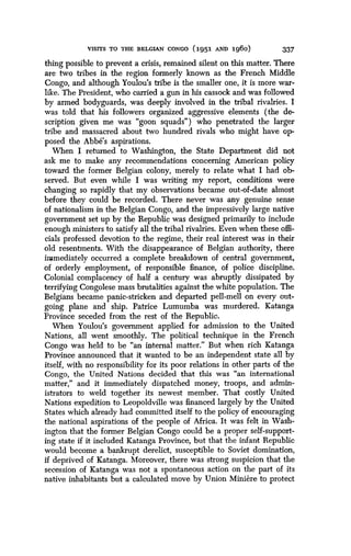 VISITS TO THE BELGIAN CONGO (1951 AND 196o)
	
337
thing possible to prevent a crisis, remained silent on this matter. There
are two tribes in the region formerly known as the French Middle
Congo, and although Youlou's tribe is the smaller one, it is more war-
like. The President, who carried a gun in his cassock and was followed
by armed bodyguards, was, deeply involved in the tribal rivalries . I
was told that his followers organized aggressive elements (the de-
scription given me was "goon squads") who penetrated the larger
tribe and massacred about two hundred rivals who might have op-
posed the Abbe's aspirations .
When I returned to Washington, the State Department did not
ask me to make any recommendations concerning American policy
toward the former Belgian colony, merely to relate what I had ob-
served. But even while I was writing my report, conditions were
changing so rapidly that my observations became out-of-date almost
before they could be recorded . There never was any genuine sense
of nationalism in the Belgian Congo, and the impressively large native
government set up by the Republic was designed primarily to include
enough ministers to satisfy all the tribal rivalries . Even when these offi-
cials professed devotion to the regime, their real interest was in their
old resentments. With the disappearance of Belgian authority, there
immediately occurred a complete breakdown of central government,
of orderly employment, of responsible finance, of police discipline .
Colonial complacency of half a century was abruptly dissipated by
terrifying Congolese mass brutalities against the white population . The
Belgians became panic-stricken and departed pell-mell on every out-
going plane and ship. Patrice Lumumba was murdered. Katanga
Province seceded from the rest of the Republic .
When Youlou's government applied for admission to the United
Nations, all went smoothly. The political technique in the French
Congo was held to be "an internal matter ." But when rich Katanga
Province announced that it wanted to be an independent state all by
itself, with no responsibility for its poor relations in other parts of the
Congo, the United Nations decided that this was "an international
matter," and it immediately dispatched money, troops, and admin-
istrators to weld together its newest member. That costly United
Nations expedition to Leopoldville was financed largely by the United
States which already had committed itself to the policy of encouraging
the national aspirations of the people of Africa . It was felt in Wash-
ington that the former Belgian Congo could be a proper self-support-
ing state if it included Katanga Province, but that the infant Republic
would become a bankrupt derelict, susceptible to Soviet domination,
if deprived of Katanga. Moreover, there was strong suspicion that the
secession of Katanga was not a spontaneous action on the part of its
native inhabitants but a calculated move by Union Miniere to protect
 