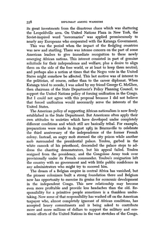 338 DIPLOMAT AMONG WARRIORS
its great investments from the disastrous chaos which was shattering
the Leopoldville area. On United Nations Plaza in New York, the
Soviet-inspired word "mercenaries" was applied promiscuously to
nearly any Europeans who cooperated with the Katanga Government .
This was the period when the impact of the fledgling countries
was new and startling . There was intense concern on the part of some
American leaders to give immediate recognition to these newly
emerging African nations. This interest consisted in part of genuine
solicitude for their independence and welfare ; plus a desire to align
them on the side of the free world, or at least to keep them neutral ;
and perhaps also a notion at times that the Negro vote in the United
States might somehow be affected . This last motive was of interest to
the politician, of course, rather than to the career diplomat. When
Katanga tried to secede, I was asked by my friend George C . McGhee,
then chairman of the State Department's Policy Planning Council, to
support the United Nations policy of forcing unification in the Congo .
But I could not agree with this proposal because I did not believe
that forced unification would necessarily serve the interests of the
United States .
The American policy of supporting African nationalism is now firmly
established in the State Department . But Americans often apply their
own attitudes to societies which have developed under completely
different conditions and which still are basically tribal . For example,
preparations were made in August 1963 in Brazzaville to celebrate
the third anniversary of the independence of the former French
colony. Instead, an angry mob stormed the city prison while another
mob surrounded the presidential palace . Youlou, garbed in the
white cassock of his priesthood, descended the palace steps to ad-
dress the chanting demonstrators, but his appeal failed . Youlou
resigned from the presidency, and the Congolese Army took over
provisionally under its French commander . Youlou's resignation left
the country with no government and with little public confidence in
any administrators who might try to succeed him .
The dream of a Belgian empire in central Africa has vanished, but
the pioneer colonizers built a strong foundation there and Belgium
now has opportunity to exercise its genius for economic development
in the independent Congo . This new relationship may become
even more profitable and provide less headaches than the old. Re-
sponsibility for a primitive people sometimes is a thankless under-
taking. Now some of that responsibility has washed off on the American
taxpayer who, almost completely ignorant of African conditions, has
accepted heavy commitments and is being asked to contribute
more and more millions of dollars to support the military and eco-
nomic efforts of the United Nations in the vast stretches of the Congo.
 