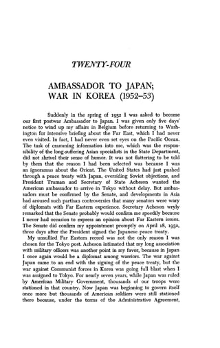 TWENTY-FOUR
AMBASSADOR TO JAPAN ;
WAR IN KOREA (1952-53)
Suddenly in the spring of 1952 I was asked to become
our first postwar Ambassador to Japan. I was given only five days'
notice to wind up my affairs in Belgium before returning to Wash-
ington for intensive briefing about the Far East, which I had never
even visited. In fact, I had never even set eyes on the Pacific Ocean .
The task of cramming information into me, which was the respon-
sibility of the long-suffering Asian specialists in the State Department,
did not shrivel their sense of humor. It was not flattering to be told
by them that the reason I had been selected was because I was
an ignoramus about the Orient. The United States had just pushed
through a peace treaty with Japan, overriding Soviet objections, and
President Truman and Secretary of State Acheson wanted the
American ambassador to arrive in Tokyo without delay. But ambas-
sadors must be confirmed by the Senate, and developments in Asia
had aroused such partisan controversies that many senators were wary
of diplomats with Far Eastern experience . Secretary Acheson wryly
remarked that the Senate probably would confirm me speedily because
I never had occasion to express an opinion about Far Eastern issues .
The Senate did confirm my appointment promptly on April 18, 1952,
three days after the President signed the Japanese peace treaty .
My unsullied Far Eastern record was not the only reason I was
chosen for the Tokyo post . Acheson intimated that my long association
with military officers was another point in my favor, because in Japan
I once again would be a diplomat among warriors. The war against
Japan came to an end with the signing of the peace treaty, but the
war against Communist forces in Korea was going full blast when I
was assigned to Tokyo. For nearly seven years, while Japan was ruled
by American Military Government, thousands of our troops were
stationed in that country . Now Japan was beginning to govern itself
once more but thousands of American soldiers were still stationed
there because, under the terms of the Administrative Agreement,
 