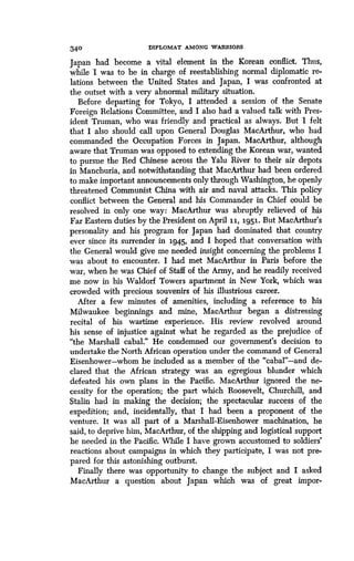 340 DIPLOMAT AMONG WARRIORS
Japan had become a vital element in the Korean conflict. Thus,
while I was to be in charge of reestablishing normal diplomatic re-
lations between the United States and Japan, I was confronted at
the outset with a very abnormal military situation .
Before departing for Tokyo, I attended a session of the Senate
Foreign Relations Committee, and I also had a valued talk with Pres-
ident Truman, who was friendly and practical as always . But I felt
that I also should call upon General Douglas MacArthur, who had
commanded the Occupation Forces in Japan. MacArthur, although
aware that Truman was opposed to extending the Korean war, wanted
to pursue the Red Chinese across the Yalu River to their air depots
in Manchuria, and notwithstanding that MacArthur had been ordered
to make important announcements only through Washington, he openly
threatened Communist China with air and naval attacks. This policy
conflict between the General and his Commander in Chief could be
resolved in only one way: MacArthur was abruptly relieved of his
Far Eastern duties by the President on April 3.3., 1951. But MacArthur's
personality and his program for Japan had dominated that country
ever since its surrender in 3.945, and I hoped that conversation with
the General would give me needed insight concerning the problems I
was about to encounter. I had met MacArthur in Paris before the
war, when he was Chief of Staff of the Army, and he readily received
me now in his Waldorf Towers apartment in New York, which was
crowded with precious souvenirs of his illustrious career .
After a few minutes of amenities, including a reference to his
Milwaukee beginnings and mine, MacArthur began a distressing
recital of his wartime experience . His review revolved around
his sense of injustice against what he regarded as the prejudice of
"the Marshall cabal." He condemned our government's decision to
undertake the North African operation under the command of General
Eisenhower-whom he included as a member of the "cabal"-and de-
clared that the African strategy was an egregious blunder which
defeated his own plans in the Pacific . MacArthur ignored the ne-
cessity for the operation ; the part which Roosevelt, Churchill, and
Stalin had in making the decision ; the spectacular success of the
expedition; and, incidentally, that I had been a proponent of the
venture. It was all part of a Marshall-Eisenhower machination, he
said, to deprive him, MacArthur, of the shipping and logistical support
he needed in the Pacific. While I have grown accustomed to soldiers'
reactions about campaigns in which they participate, I was not pre-
pared for this astonishing outburst.
Finally there was opportunity to change the subject and I asked
MacArthur a question about Japan which was of great impor-
 