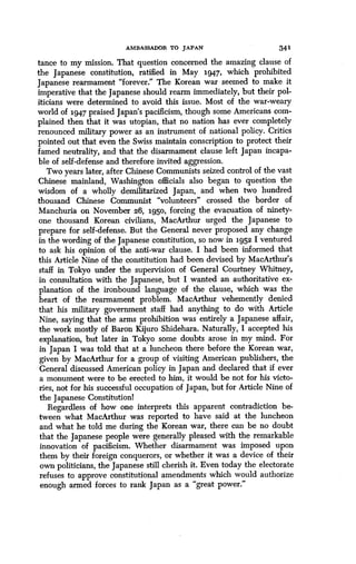 AMBASSADOR TO JAPAN 341
tance to my mission. That question concerned the amazing clause of
the Japanese constitution, ratified in May 1947, which prohibited
Japanese rearmament "forever ." The Korean war seemed to make it
imperative that the Japanese should rearm immediately, but their pol-
iticians were determined to avoid this issue . Most of the war-weary
world of 1947 praised Japan's pacificism, though some Americans com-
plained then that it was utopian, that no nation has ever completely
renounced military power as an instrument of national policy . Critics
pointed out that even the Swiss maintain conscription to protect their
famed neutrality, and that the disarmament clause left Japan incapa-
ble of self-defense and therefore invited aggression .
Two years later, after Chinese Communists seized control of the vast
Chinese mainland, Washington officials also began to question the
wisdom of a wholly demilitarized Japan, and when two hundred
thousand Chinese Communist "volunteers" crossed the border of
Manchuria on November 26, 1950, forcing the evacuation of ninety-
one thousand Korean civilians, MacArthur urged the Japanese to
prepare for self-defense. But the General never proposed any change
in the wording of the Japanese constitution, so now in 1952 I ventured
to ask his opinion of the anti-war clause. I had been informed that
this Article Nine of the constitution had been devised by MacArthur's
staff in Tokyo under the supervision of General Courtney Whitney,
in consultation with the Japanese, but I wanted an authoritative ex-
planation of the ironbound language of the clause, which was the
heart of the rearmament problem . MacArthur vehemently denied
that his military government staff had anything to do with Article
Nine, saying that the arms prohibition was entirely a Japanese affair,
the work mostly of Baron Kijuro Shidehara . Naturally, I accepted his
explanation, but later in Tokyo some doubts arose in my mind . For
in Japan I was told that at a luncheon there before the Korean war,
given by MacArthur for a group of visiting American publishers, the
General discussed American policy in Japan and declared that if ever
a monument were to be erected to him, it would be not for his victo-
ries, not for his successful occupation of Japan, but for Article Nine of
the Japanese Constitution!
Regardless of how one interprets this apparent contradiction be-
tween what MacArthur was reported to have said at the luncheon
and what he told me during the Korean war, there can be no doubt
that the Japanese people were generally pleased with the remarkable
innovation of pacificism . Whether disarmament was imposed upon
them by their foreign conquerors, or whether it was a device of their
own politicians, the Japanese still cherish it. Even today the electorate
refuses to approve constitutional amendments which would authorize
enough armed forces to rank Japan as a "great power ."
 