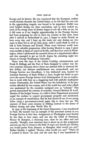 PARIS, 1930-40
	
29
Europe and its history. He was convinced that the European conflict
would directly threaten the United States, so he felt that his own role
in the approaching tragedy was bound to be important . Bullitt was
most helpful during our close association, and as time rushed on,
some of his strong sense of destiny began to rub off a little on me, for
it did seem as if my lengthy apprenticeship in the Foreign Service
had been preparing me also to serve my country in this crisis . Soon
after I arrived in Switzerland in 3.917, I began to study French an
hour every day, and I kept up this study not only during my two
years in Bern but in all my later posts, until I could think as well as
talk in both German and French . Those years between world wars
were very valuable preparation . After leaving Munich in 1925, I spent
some months in Spain as consul at Seville, and then four years in Wash-
ington, where I performed the assorted chores of a departmental officer
and also managed to get an LL .M. degree by attending night law
classes at George Washington University.
Those were the days of the Calvin Coolidge administration and
Frank B. Kellogg and the Pact of Paris designed to outlaw war . Se-
vere economy measures drove down our national debt to nineteen bil-
lion dollars, our defense establishment was emasculated, and our
Foreign Service was threadbare. A few dedicated men, headed by
Assistant Secretary of State Wilbur J . Carr, fought the battle to pre-
serve the career Foreign Service from disintegration . It was an . inspira-
tion to work with Carr on a staggering task with pitifully inadequate
means. Fortunately, the United States was the beneficiary of the pro-
tection afforded by two oceans, and of the world law and order which
was maintained by the countries maligned now as "colonial." This
period represented the extreme of austerity . General Herbert M. Lord,
director of the budget bureau, in a talk to State Department personnel
urged the workers to respect government property and mentioned,
as an example of wastefulness, that he had observed one of our young
ladies using a government-owned paper clip to clean her ear. The
memory of those years remains in striking contrast to the dance of
billions during and after World War II .
In i93o, at the beginning of the Great Depression, I was transferred
to Paris. My transfer was an example of the personnel system in our
Foreign Service at that time. Assignments to Washington were limited
by law then to four years, and one day the Chief of Personnel,
Homer M. Byington, a charming man, came by my office and said
casually, "Murphy, your statutory time is about up on this assignment
and you are due to return to the field . If some one should ask whether
you would prefer Paris, Bremen, or Shanghai, what would you say?"
Rather blankly, I replied, "Homer, what would you say?" "That's all
I wanted to know," he said, and the next day I was transferred to
 