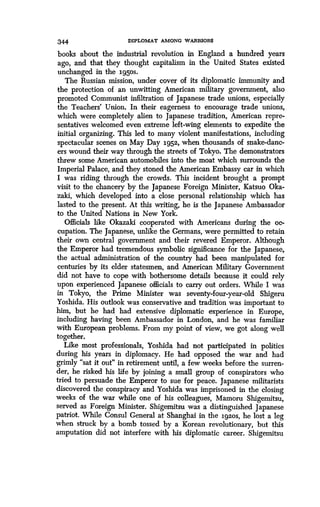 344 DIPLOMAT AMONG WARRIORS
books about the industrial revolution in England a hundred years
ago, and that they thought capitalism in the United States existed
unchanged in the 1.950s-
The Russian mission, under cover of its diplomatic immunity and
the protection of an unwitting American military government, also
promoted Communist infiltration of Japanese trade unions, especially
the Teachers' Union. In their eagerness to encourage trade unions,
which were completely alien to Japanese tradition, American repre-
sentatives welcomed even extreme left-wing elements to expedite the
initial organizing. This led to many violent manifestations, including
spectacular scenes on May Day 1952, when thousands of snake-danc-
ers wound their way through the streets of Tokyo. The demonstrators
threw some American automobiles into the moat which surrounds the
Imperial Palace, and they stoned the American Embassy car in which
I was riding through the crowds . This incident brought a prompt
visit to the chancery by the Japanese Foreign Minister, Katsuo Oka-
zaki, which developed into a close personal relationship which has
lasted to the present. At this writing, he is the Japanese Ambassador
to the United Nations in New York .
Officials like Okazaki cooperated with Americans during the oc-
cupation. The Japanese, unlike the Germans, were permitted to retain
their own central government and their revered Emperor. Although
the Emperor had tremendous symbolic significance for the Japanese,
the actual administration of the country had been manipulated for
centuries by its elder statesmen, and American Military Government
did not have to cope with bothersome details because it could rely
upon experienced Japanese officials to carry out orders . While I was
in Tokyo, the Prime Minister was seventy-four-year-old Shigeru
Yoshida. His outlook was conservative and tradition was important to
him, but he had had extensive diplomatic experience in Europe,
including having been Ambassador in London, and he was familiar
with European problems . From my point of view, we got along well
together.
Like most professionals, Yoshida had not participated in politics
during his years in diplomacy . He had opposed the war and had
grimly "sat it out" in retirement until, a few weeks before the surren-
der, he risked his life by joining a small group of conspirators who
tried to persuade the Emperor to sue for peace . Japanese militarists
discovered the conspiracy and Yoshida was imprisoned in the closing
weeks of the war while one of his colleagues, Mamoru Shigemitsu,
served as Foreign Minister. Shigemitsu was a distinguished Japanese
patriot. While Consul General at Shanghai in the ig2os, he lost a leg
when struck by a bomb tossed by a Korean revolutionary, but this
amputation did not interfere with his diplomatic career . Shigemitsu
 