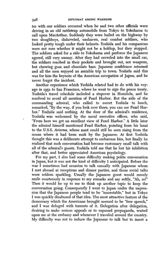 346
	
DIPLOMAT AMONG WARRIORS
ter with our soldiers occurred when he and two other officials were
driving in an old rattletrap automobile from Tokyo to Yokohama to
call upon MacArthur. Suddenly they were hailed on the highway by
two doughboys, disheveled, unshaven, real combat soldiers, who
looked pretty tough under their helmets . Yoshida and his companions
were not sure whether it might not be a holdup, but they stopped .
The soldiers asked for a ride to Yokohama and perforce the Japanese
agreed, still very uneasy . After they had crowded into the small car,
the soldiers reached in their pockets and brought out, not weapons,
but chewing gum and chocolate bars . Japanese confidence returned
and all the men enjoyed an amiable trip to town. Yoshida said this
was for him the keynote of the American occupation of Japan, and he
never forgot the incident.
Another experience which Yoshida related had to do with his voy-
age in 1951 to San Francisco, where he went to sign the peace treaty .
Yoshida's travel schedule included a stopover in Honolulu, and he
resolved to avoid all mention of Pearl Harbor . But the aide of the
commanding admiral, who called to escort Yoshida to lunch,
remarked, "By the way, if you look over there, you can see Pearl Har-
bor." Yoshida said nothing . At the door of the admiral's residence,
Yoshida was welcomed by the naval executive officer, who said,
"From here we get an excellent view of Pearl Harbor ." A little later
the admiral himself mentioned Pearl Harbor, pointing from his lanai
to the U.S.S. Arizona, whose mast could still be seen rising from the
ocean where it had been sunk by the Japanese. At first Yoshida
thought this was a deliberate attempt to embarrass him, but finally he
realized that such conversation had become customary small talk with
all of the admiral's guests . Yoshida told me that he lost his inhibition
after that, and better appreciated American psychology .
For my part, I also had some difficulty making polite conversation
in Japan, but it was not the kind of difficulty I anticipated . Before the
war I sometimes had occasion to talk casually with Japanese whom
I met abroad at receptions and dinner parties, and those social talks
were seldom sparkling. Usually the Japanese guest would merely
smile courteously in response to my remarks and say softly, "Ah, so!"
Then it would be up to me to think up another topic to keep the
conversation going. Consequently I went to Japan under the impres-
sion that the Japanese people tend to be "inscrutable," but in Tokyo
I was quickly disabused of that idea . The most attractive feature of the
democracy which the Americans brought seemed to be "free speech,"
and I was deluged with torrents of it. Delegation after delegation,
desiring to make serious appeals or to expound propaganda, waited
upon me at the embassy and whenever I traveled around the country.
My difficulty was not to induce the Japanese to talk but to insert a
 